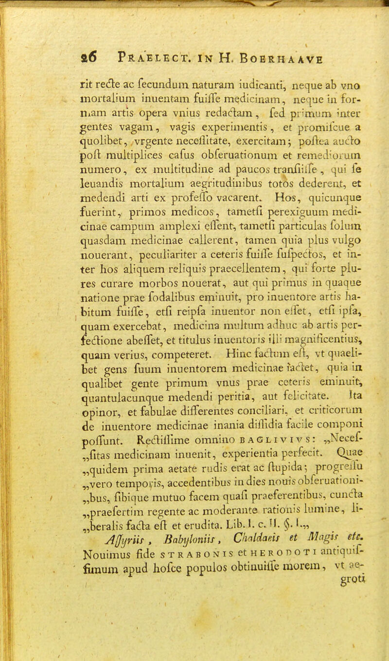 rit recfte ac fecundum naturam iudicanti, neque ab vno mortalium inuentam fuifTe medicinam, neque in for- niam artis opera vnius redadam, fed pr^mum inter gentes vagam, vagis experiuientis, et promifcue a quolibet,, vrgente neceilitate, exercitam; poftea auclo poft multipiic.es cafus obferuationum et remed^orum numero, ex multitudine ad paucos tranfiiife , qui fe leuandis mortalium aegritudinibus totos dederent, et medendi arti ex profeifo vacarent» Hos, quicunque fuerint, primos medicos, tametfi perexiguum medi- cinae campum amplexi eflent, tametfi particulas folum quasdam medicinae callerent, tamen quia plus vulgo nouerant, peculiariter a ceteris fuiife fufpectos, et in- ter hos aiiquem reliquis praecelientem, qui forte piu- res curare morbos nouerat, aut qui primus in quaque natione prae fodaiibus eipiinuit, pro inuentore artis ha- bitum fuilTe, etfi reipfa inuentor noneifet, etfi ipia, quam exercebat, medicina multum adhuc ab artis per- fedione abeifet, et titulus inuentoris iili magnificentius, quam verius, competeret. Hinc fadum efl, vt quaeii- bet gens fuum inuentorem medicinae iadet, quia in quaiibet gente primum vnus prae ceteris eminui^, quantuiacunque medendi peritia, aut felicitate. Ita opinor, etfabulae differentes conciiiari, et criticorum de inuentore medicinae inania diilidia faciie componi poifunt. Rediliime omnino b a G l i v i v s: „Necef- „fitas medicinam inuenit, experientia perfecit. Quae „quidem prima aetate rudis erat ac ftupida ^ progreflu „vero tempOi;is, accedentibus indies nouis obferuationi- „bus, fibique mutuo facem quafi praeferentibus, cunc1:a „praefertim regente ac moderante rationis lumine, ii- „beraiis fada efl et erudita. Lib.l. c. U. §. I.„ AUyrm , Babyhniif. ChMdaeis et Alagif etc. Nouimus fide sTRABONisetHERonoTi antiquif- fimum apud hofce popuios obtinuiire morem, vt ae- groti