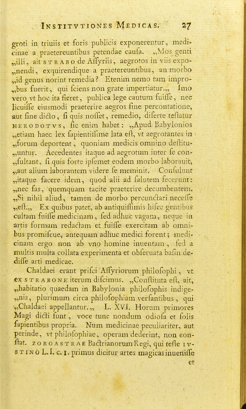 groti in triuiis et foris publicis exponerentur, medi- c.inae a praetereuntibus petendae caufa. „Mos genti „ilii, ait s T R A B o de AlTyriis, aegrotos in viis expo- „nendi, exquirendique a praetereuntibus, an morbo „id genus norint remedia? Etenim nemo tam impro- „bus fuerit, qui fciens non grate impertiatur.,, imo vero^ vt hoc ita fieret, publica lege cautum fuilfe, nec licuilfe eiusmodi praeterire aegros fnie percontatione, aut fine di(fio, fi quis noifet, remedio, diferte teAatur HERODOTvs, fic euim habet: „Apud Babyionios „etiam haec lex fapientillime lata eil:, vt aegrotantes in ' „forum deportent, quoniam medicis omnino deflitu- „untur. Accedentes itaque ad aegrotum inter fe con- „fultant, fi quis forte ipfemet eodem morbo laborauit, „aut alium laborantem videre fe meminit. Confulunt „itaque facere idem, quod alii ad falutem fecerunt: „nec fas, quemquam tacite praeterire decumbentem. „Si nihii aliud, tamen de morbo percuncT:ari necefle „efl:.„ Ex quibus patet, ab antiquiflimis hifce gentibus cuitam fuifl[e medicinam, fed adhue vagam, neque in artis formam redaclam et fuilfe exercitam ab omni- bus promifcue, antequam adhuc medici forent; medi- cinam ergo non ab vno homine inuentam , fed a multis multa collata experimenta et obferuata bafin de- difl^e arti medicae. Chaldaei erant prifci AflTyriorum philofophi, vt ex STRABONE iterum difcimus. ,,Confljtuta efl:, ait, „habitatio quaedam in Babylonia philofophis indigje- „nis, plurimum circa phiiofophiam verfantibus, qui „CJialdaei appeliantur. „ L. XVJ. Horum primores Magi dicli funt, voce tunc nondum odiofa et folis fapientibus propria. Num medicinae pecuiiariter, aut perinde, vt philofophiae, operam dederint, non eon- ftat. 7, OROASTRAE Badrianorum Regi, qui tefle i v- s T IN o L. I. c. I. primus dicitur artes magicas inuenifTq