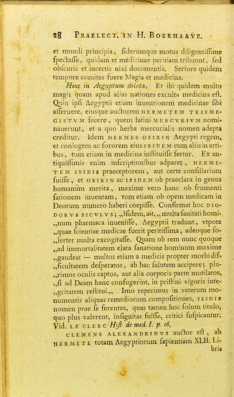 et mundi principia, fiderumque motus diligentiflune fpeclalTe, quidam et medizinae peritiam tribuunt, fed obicuris et incertis nixi dociimentis, Seriore quidem tempore comites fuere Magia et medicina. Hinc in /legyptum delnta, Et ibi quidem multo magis quam apud aiias nationes excuita medicina eft. Quin ipfi Aegyptii etiam inuentionem medicinae fibi aiferuere, eiusque aucHiorem hermetem trisme- GI s T V M fecere , quem latini mercvrivm nomi- nauerunt, et a quo lierba mercurialis nomen adepta creditur, idem hermes osirin Aegypti regem^ et coniugem ac fororem eius i s i d e m cum aiiisinarti- bus, tum etiam in medicina inflituiife fertur. Ex an- tiquillimis enim infcriptionibus adparet, h e r m T e M 1 s IDI s praeceptorem , aut certe coniiiiarium fuiife , etosiRiNacisiDEMob praeciara in genus humanum merita, maxime vero hanc ob frumenti fationem inuentam, tum etiam ob opem medicam in Deorum numero haberi coepiffe. Confirmat hoc d i o- D o R V s s I c V L V s; „Ifidem, ait, „ multa fanitati homi- „num pharmaca inueniffe, Aegyptii tradunt, vtpote „quae iTcientiae medicae fuerit peritiflima, adeoque fo- „ierter muita excogitalTe. Quam ob rem nunc quoque „ad immortaiitatem elata fanatione homiuum maxime „gaudeat — multos etiam a medicis propter morbidif- „ficuitatem defperatos, ab hac faiutem accipere; piu- „rimos ocuiis captos, aut aiia corporis parte mutiiatos, „fi ad Deam hanc confugerint, in priftini vigoris inte- „^ritatem reftitui.,, Imo reperimus in veterum mo- numentis aiiquas remediorum com.pofitiones, isidis nomen prae fe ferentes, quas tamen hoc foium titulo, quo pius vaierent, infignitas fuilfe, critici fufpicantur, Vid. L E c L E R c' Hi/l ^de med. I. p. i6. clemens alexandrinvs audor eft:, ah H E R M T £ totam Aegyptioruin fafpientiam XLII, Li- bris