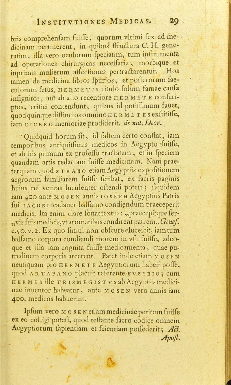 bris comprehenfani fuilTe, quorum vltimi fex ad me- dicinani pertinerent, in quibus ftrudura C. H. gene- ratim, illa vero oculorum fpeciatim, tum inflrumenta ad operationes chiriirgicas necelTaria, morbique et inprimis muiierum affediones pertracTiarentur. Hos tamen de medicina libros fpurios, et pofierorum fae- culorum fetus, h e r m e t i s titulo folum famae caufa infignitos, aut ab alio recentiore h r m e t e confcri* ptos, critici contendunt, quibus id potiffimum fauet, quodquinq\ie difbntftos omnino hermetes exftitifTe^ iam c I c E R o memoriae prodiderit. de nat. Dtor. ' Quidquid horum fit, id faltem certo conftat, iam temporibus antiquilTimis medicos in Aegypto 'fuiffe, et ab his primum ex profelTo tradatam , et in fpeciem quandam artis redacHiam fuifTe medicinam. Nam prae- terquam quod s t r a b o etiam Aegyptiis expofitionem aegrorum familiarem fuille fcribat, ex facris paginis huius rei veritas luculenter oftendi pdteft ; fiquidem iam 400 ante m o s e n annis i o s e p h Aegyptius Patris fui IA C o B I cadaiier balfamo condipndum praeceperit medicis. Ita.enim clare fonattextus: „praecepitquefer- „vis fuis medicis,vt aromatibus condirent patrem,, Genef. c.^o. V.2. Ex quo fimui non obfcureeiucefcit, iamtum balfamo corpora condiendi morem in vfu fuifle, adeo-. que et ill^ iam cognita fuiife medicamenta, quae pu- tredinem corporis arcerent. Patet inde etiam M o s E n neutiquam pro H e r m e t e Aegyptiorum haberipoffe, quod artapano piacuit referente-E v s e b i o 5 cum HERMEsiLle TRisMEGiSTvsabAegyptiismedici- nae inuentor habeatur, ante m o s e n vero annis iam 400, medicos habuerint. Ipfum vero m o s £ n etiam medicinaeperitumfuifTe . ex eo coiligi potefl:, quod tedante facro codice omnem Aegyptiorum fapientiam et fcientiam poilederit j Apoft. V