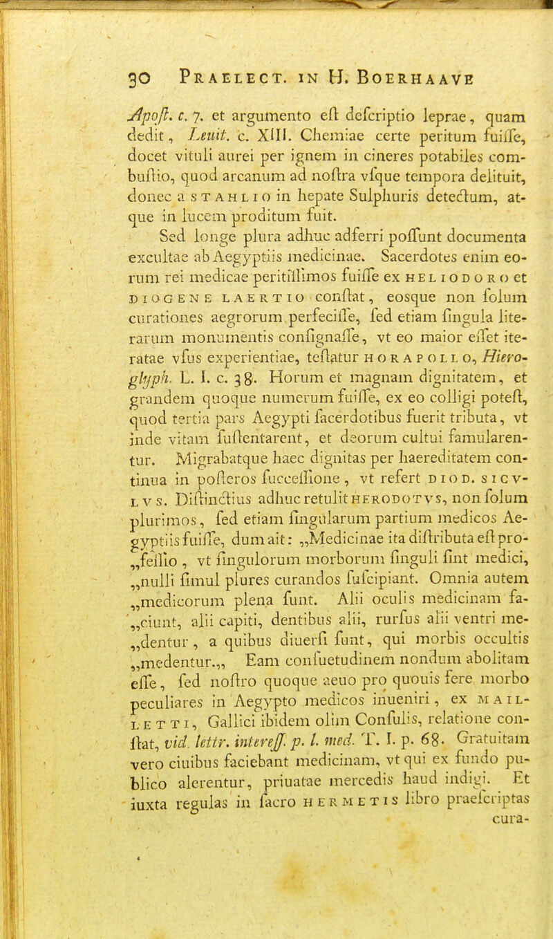 jjpqft. c. 7. et argumento eft dcfcriptio leprae, quam dedit, Leiiit. c. XIII. Cliemiae certe peritum fuiife, docet vitiiii aurei per ignem in cineres potabiles com- buflio, quod arcanum ad noflra vfque tempora delituit, donec a s t a h l i o in hepate Suipliuris deteclum, at- que in iucem proditum fuit. Sed ionge plura adliuc adferri poifunt documenta excuitae abAegyptiis medicinae. Sacerdotes enim eo- rum rei medicae peritniimos fuiife ex h e l i o d o r o et DioGENE LAERTio coiifiat, cosquc noii foium curationes aegrorum perfecille, led etiam finguia iite^ rarum monuinentis confignaiTe, vt eo maior eiTet ite- ratae vfus experientiae, tefiatur h o r a p o l l o, HierO' glyph. L. i. c. 38. Horum et magnam dignitatem, et grandem quoque numerum fuiffe, ex eo coiiigi potefi, quod tertia pars Aegypti facerdotibus fuerit tributa, vt inde vitarn fuftentarent, et deorum cuitui famuiaren- tur. Migrabatque liaec dignitas per liaereditatem con- tinua in pofleros fucceillone , vt refert d i o d. s i c v- Lvs. Diflinciius adhucretuiitHERODOTvs, nonfoiura piurimos, fed etiam iuiguiarum partium medicos Ae- gyptlisfuifxe, dumait: „Medicinae itadiftributaefipro- fellio , vt fmpuiorum morborum finguii fint medici, „nuiii fimui plures curandos fuicipiant. Omnia autem „medicorum piena funt. Alii oculis medicinam fa- '„c.iunt, aiii capiti, dentibus alii, rurfus alii ventri me- „dentur, a quibus diuerfi funt, qui morbis occuitis „medentur.„ Eam confuetudinem nondum aboiitam elTe, fed nofiro quoque aeuo pro quouis fere morbo pecuiiares in Aegypto medicos inueniri, ex m a i l- L E T T I, GaJiici ibidem oiim Confuiis, relatione con- Ikt, vid. lettr. intereJJ. p. l nmi. T. I. p. 68- Gratuitam vero ciuibus faciebant medicinam, vt qui ex fundo pu- biico alerentur, priuatae mercedis liaud indigi. Et iuxta reguias in facro hermetis iibro praeicriptas cura-
