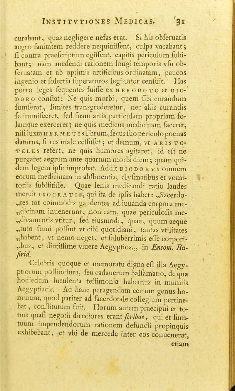 curftbant, quas negligere nefas erat. Si his obferuatis aegro fanitatem reddere nequiuiifent, culpa vacabant; fi contra praefcriptum egiffent, capitis periculum fubi- bant 5 • nam medendi rationem longi temporis vfu ob- feruatam et ab optimis artificibus ordinatam, paucos ingenio et folertia fuperaturos legislator cenfuit. Has porro leges fequentes fuilfe ex h e r o d o t o et n i o-' DORO conftat: Ne quis morbi, quem flbi curandum fumferat, limites transgrederetur, nec aliis curandis fe immifceret, fed fuam artis particulam propriam fo- lamque exerceret; ne qilis medicus medicinam faceret, nifi luxta h e r M e t i s iibrum, fecus fuopericulopoenas daturus, fi res male ceflifl.et; et demum, vt a r i s t o- TELEs fefert, ne quis Iiumores agitaret, id efl: ne purgaret aegrum ante quartum morbi diem; quam qui- dem legem ipfe improbat. Addit diodorvs omnem eorum medicinam in abflinentia, clyfmatibus et vomi- toriis fubflitifl^e. Quae lenis medicandi ratio laudes meruit i s o c r a t i s, qui ita de ipfis babet: „Sacerdo- „tes tot commodis gaudentes ad iuuanda corpora me- „dicinam inuenerunt, non eam, quae periculofis me- „dicamentis vtitur, fedeiusmodi, quae, quum aeque „tuto fumi poflint vt cibi quotidiani, tantas vtilitates „habent, vt nemo neget, et faluberrimis e(fe corpori- „bus, et diutlflime viuere Aegyptios.,, in Encom, Bu- firid. Ceiebris quoque et memdratu digna eft iJla Aegy- ptiorum pollindura, feu cadauerum balfamatio, dequa hodiedum iuculenta teflimonia habemus in mumiis Aegyptiacis. Ad hanc peragendam certum genus ho- minum, quod pariter ad facerdotale coliegium pertine- bat, conflitutum fuit. Horum autem praecipui et to- tius quafi negotii dirfic^res erant fcribae, qui et fum- tuum impendendorum rationem defundi propinquis exhibebant, et vbi de mercede inter eos conuenerat, etiam