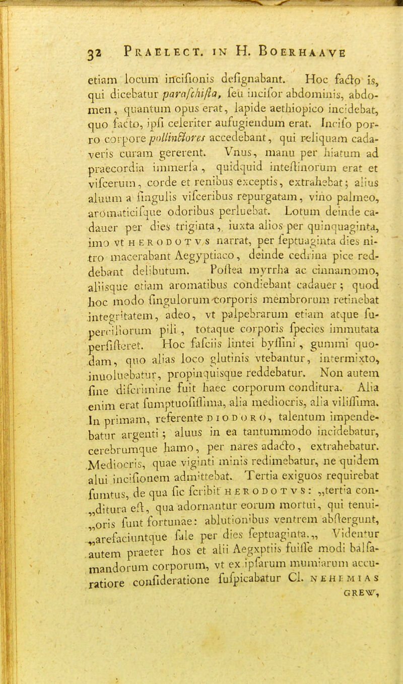 etiam locum irrcifionis defignabant. Hoc fado is, qui dicebatur parafchi/h, feu incifor abdominis, abdo- men, quantum opus erat, lapide aetliiopico incidcbat, quo facto, ipfi celeriter aufugiendum erat. Inrifo por- ro corpore poliin^ores accedebant, cjui r-eliquam cada- veris curam gererent. Vnus, manu per liiatum ad praecordia immerla , quidquid inteftinorum erat et vifcerum, corde et renibus exceptis, extrahebat; alius aiuum a iingulis vifceribus repurgatam, viho palmeo, aromaticifque odoribus perluebat. Lotum deinde ca- dauer per dies triginta,. iuxta alios per quinnuaginta, imo vtHERODOTvs narrat, per leptuaginta dies ni- tro macerabant Aegyptiaco, deinde cedrina pice red- debant delibutum. Poilea myrrha ac cnnnamomo, aiiisque etiam aromatibus condiebant cadauer; quod hoc modo {ingulorum-torporis membrorum retinebat hite^ritatem, adeo, vt palpebrarum et^am atque fu- perciliorum piii, totaque corpOris fpecies immutata perfirteret. Hoc fafciis iintei byllini , gummi quo- dam, quo alias ioco glutinis vtebantur, intermixio, inuoluebatur, proplnquisque reddebatur. Non autem fine difcrimine fuit haec corporum conditura. Alia enim erat fumptuofiirmra, alia mediocris, alia viiiffmia. In primam, referente d i o d (j r o, talentum impende- batur ar^enti; aiuus in ea tantummodo incidebatur, cerebrumque hamo, per nares adado, extrahebatur. .Mediocris, quae viginti minis redimebatur, ne quidem alui incifionem admittebat. Tertia exiguos requirebat fumtus, de qua fic fcribit h £ R o d o t v s : ^terHa con- ditura efl, qua adornantur eorum mortui, qui tenui- ''oris funt fortunae: ablutionibus ventrein abfiergunt, .^^arefaciuntque fale per dies feptuaginta.,, Viden^ur autem praeter hos et alii Aegxptiis fuifie modi balfa- mandorum corporum, vt ex ip(arum mumiarum accu- ratiore confideratione fufpicabatur Ch nehemias GRE>jr,