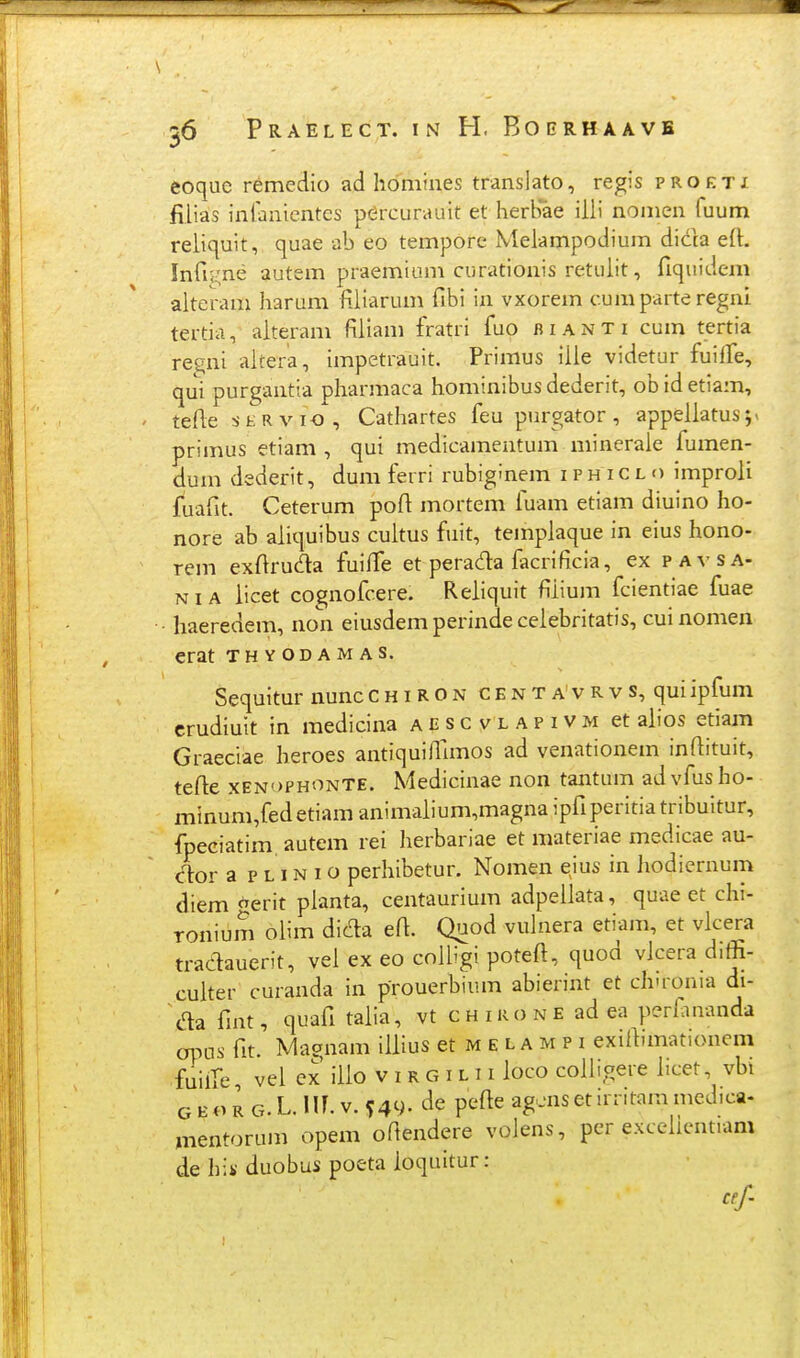 eoquc remedio ad homiiies translato, regis proeti filias inlanientes pdrcurauit et herbae illi nomen fuum reliquit, quae ab eo tempore Melampodium dida eft. Infii-ne autem praemium curationis retulit, fiquidem alteram harum fiiiarum fibi in vxorem cumparteregni tertia, aiteram fiiiam fratri fuo fi i a n t i cum tertia re^ni aitera, impetrauit. Primus iiie videtur fuilTe, qui purgantia pharmaca hominibus dederit, ob id etiam, teAe sKRvio , Cathartes feu purgator, appeiiatusj^ primus etiam , qui medicamentum minerale fumen- dum dederit, dum ferri rubiginem i p h i c l o improii fuafit. Ceterum poft mortem fuam etiam diuino ho- nore ab aiiquibus cuitus fuit, templaque in eius hono- rem exflruda fuifTe et perada facrificia, ex pavsa- NiA iicet cognofcere. Reiiquit fliium fcientiae fuae haeredem, non eiusdem perinde ceiebritatis, cui nomen erat thyodamas. Sequitur nunc c h i R o n c e n t a' v R v s, qui ipfum crudiuit in medicina aescvlapivm et aiios etiam Graeciae heroes antiquiilimos ad venationem inftituit, tefle xENopHONTE. Medicinae non tantum ad vfus ho- minum,fedetiamanimaiium,magnaipfiperitiatribuitur, fpeciatim autem rei herbariae et materiae medicae au- clor a p l IN i o perhibetur. Nomen eius in hodicrnum diem ^erit pianta, centaurium adpeliata, quae et chi- Tonium olim dic^a efi. Quod vulnera etiam, et vicera tradauerit, vei ex eo colligi potefi, quod vicera diffi- cuiter curanda in prouerbium abierint et chironia di- da fmt, quafi taiia, vt chikone ad ea perfinanda apas fit. Maonam iiiius et m e l a m p i exifiimationem fuilTe vei ex iilo v i r g i l 11 ioco coih'gere iicet, vbi GEOKG.LMLy.U')- pefie ag •nsetirritam medica- mentorum opem oftendere volens, per excelicntiam de hik- duobus poeta ioquitur: