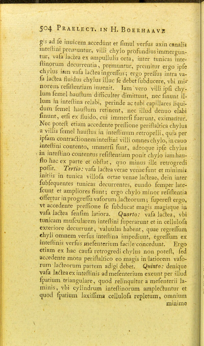 504 PRAELECT. IN H. BOERHA AVJ! gis ad fe inuicem.accedunt et fimul verfus axin canalis inteftinipren^untur, viUi chylo profundiusimmergun- tur, vafalacleaexampullulisorta, inter tunicas inte- Itinorum decurrentia, premuntur, premitur ergo ipfe chyius iam vafa ladea ingrelfus; ergo preilus intra va- fa ladea fluidus chylus iUuc fe debet fubducere, vbi mi-- norem refiAentiam inuenit. lam vero villi ipfi chy- lum femel hauftum difficulter dimittunt, nec finunt il- lum in inteftina relabi, perinde ac tubi capillares liqui- dum femel haudum retinent, nec illud denuo elabi fmunt, etfi cx fluido, cui immerfi fuerunt, eximantur. Nec poteft etiam accedente preilione periflaltica chylus a vilLs femel hauAus in inteflinum retropelli, quia per ipfam contradioneminteftini villi omneschylo, incauo inteftini contento, nnmerfi funt, adeoque ipfe chylus in jnteftino contentus refiflentiam ponit chylo iamhau- f\o hac ex parte et obftat, quo minus iJle retrogredi f^l^}^' '^^^^^^' vafa ladeaverae venaefunt et minimi* initiis in tunica villofa ortae venae lacleae, dein inter fubfequentes tunicas decurrentes, eundo femper late- fcunt et ampliores fiunt; ergo chylo minor refifientia offertur inprogreffu vaforum lac^eorum; fupereft ergo, vt accedente prefilone fe fubducat magis magisque in vafa lacT:ea fenfim latiora. Quarto: vafa ladea, vbi tunicam mufcularem intefiini fuperarunt et in cellulofa exteriore decurrunt, valuulas habent, quae regrefifum chyli omnem verfus intefiina impediunt, egreffum ex intefiinis verfus mefenterium facile concedunt. Ergo etiam ex hac caufa retrogredi chylus non potefi, fed accedente motu perifialtico eo magis in latiorem vafo- rum Jadeorum partem adigi debet. Qiiinfo: denique vafa ladeaexintefiinis ad mefenterium exeuntper iJIud fpatium trianguJare, quod relinquitur a mefenterii la- maiis, vbi cylindrum intefiinorum ampleduntur et quod fpatium laxiffima cellulofa repletum, omnium minime