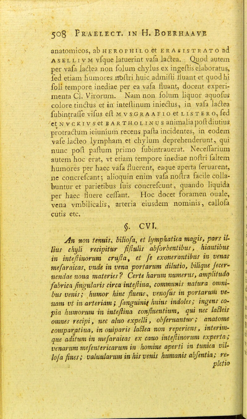 anatomicos, abHEROPHiLoet erasistrato ad A s E L L IV M vfque latuerint vafa iadea. Quod autem per vafa ladea non folum chylus ex ingeftis elaboratus, fed etiam humores ittjflri huic admifli iluant et cjuod hi foli tempore incdiae per ea vafa fluant, docent experi- menta Cl. Virorum. Nam non folum liquor aquofus colore tindus et in intedinum iniedus, in vafa ladea fubintrafTe vifus eflMvsGR/vAFioetnsTERO, fed ■'et N vcKi V s et b a rth.ol inu s animaliapofldiutius protradum ieiunium recens pafta incidentes, in eodem vafeiadeo iympham ct chylum deprehenderunt, qui nunc poil paftum primo fubintrauerat. Neceifarium autem hoc erat, vt etiam tempore inediae nofiri faltem humores per haec vafa fluerent, eaque aperta feruarent, nc concrefcant; aiioquin enim vafanoflra faciie coila- buntur et parietibus fuis concrefcunt, quando iiquida per haec fluere ceffant. Hoc docet foramen ouaie, vena vmbiiicaiis, arteria eiusdem nominis, caiiofa ciitis etc, §. CVI. An Hon tenuii, bitiofa, et lyinphatica magis, pars il- Uus chyli recipitur filiulis abforbentibus, hiantibus in intejlinorum crujia, et fe exonerantihus in venas mefaraicas, vnde in vena portarum dilutio, bilique f ecer- nendae noita materies ? Certe harum numerus, amplitudo fabrica ftngularis circa intejlina, communis natura omni- bus venis; humor hinc fluens^ venofus in portarum ve- nam vt in arteriam; fanguinif huius indoles; ingens co- pia humorim in intejlina confluentium, qui nec laBets omnes recipi, nec aluo expelli, obferuantur; anatome comparjitiua, in ottiparis laSiea non reperiens, interim- que aditumin mefaraieas ex cauo intejlinorum experta ; venarum mefentericarum in homine aperti in tunica vd- iofafines; valuularum inhis venis humanis abfentia; rt- ' pletio