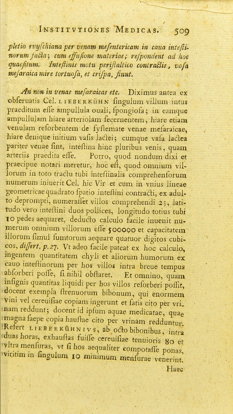 pktio rvyfchiana per venam tnefentericam in caua intefti- norumfabia-j ciim effu/ione matcriae; refpondent ad hoc qnae/itum. Inteftinis motu periftaltico contraBis, vafa mejaraica mire tortuofa, et crifpa, fiimt. An non in venas mefaraicas etc. Diximus antea ex obferuatis Cel. l i e b e r k li h n fingulum villum intus praeditum efle ampuUula ouali, fpongiofa; in eamque ampuilulam liiare arteriolam fecernentem, hiare etiam venulam reforbentem dc fyflemate venae mcfaraicae, hiare deniquc initium vafis ladei; cumque vafa ladea pariter venae fint, inteftina hinc pluribus venis, quam arteriis praedita effe. Porro, quod nondum dixi et praecipue notari meretur, hoc eft, quod omnium vii- lorum in toto tradu tubi inteflinalis comprehenforum numerum iniuerit Cei. hic Vir et cum in vnius iineae geometricae quadrato fpatio inteflini contradi, cx adui- to deprompti, numeraifet viilos compreliendi 25, iati- tudo vero inteflini duos poliices, longitudo totius tubi to pedes aequaret, dedudo caiculo faciie inuenit nu- merum omnium viliorum eife 500OQO et capacitatem illorum fimul fumtorum aequare quatuor digitos cubi^ cos,di[fert.p.zq. Vt adeo facile pateat ex hoc caicuio, ingentem quantitatem chyii ct aliorum humorum ex cauo intefiinorum per hos viiios intra breue tempus :abforberi poffe, fLnihii obfiaret. Et omnino, quam : mfignis quantitas iiquidi per hos viilos reforberi poffit, idocent exempia firenuorum bibonum, qui enormem Vini vel cereuifiae copiani ingerunt et fatis dto pfer vri. inamreddunt; docent id ipfum aquae medicatae, quae imagnafaepecopiaiiaufiae dto per vrinam redduntur IRetert l i e B £ r k li h n 1 v s, ab odo bibonibus, intra rduas horas, exhaufias fuiife ccreuifiae tenuioris 80 et 'Vltra menfuras, vt fi hos aequaliter eompotafle ponas ^vnitim in fmgulum 10 minimum menfurae venerint! Haec