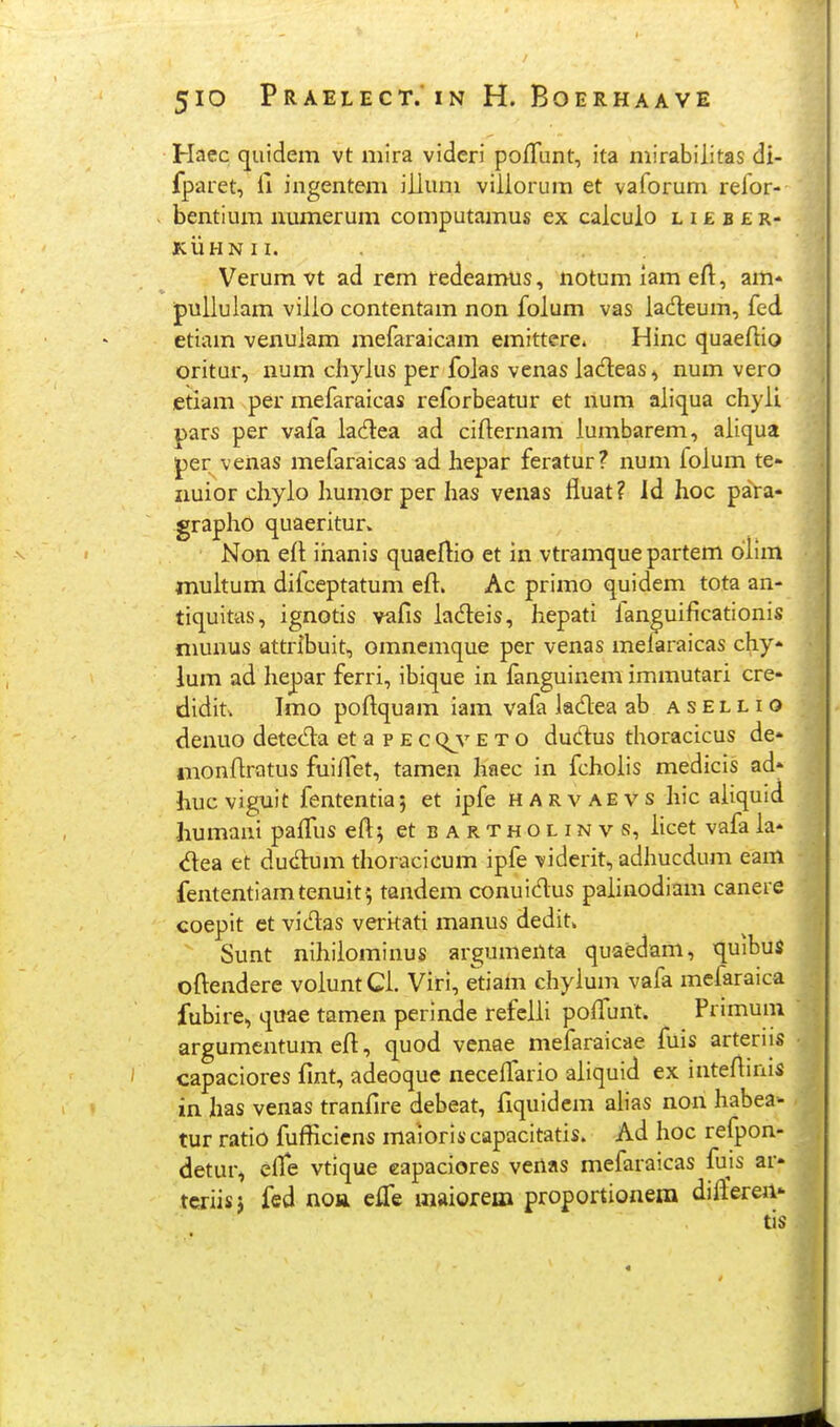 / 5IO PRAELECT. IN H. BOERHAAVE Haec quidem vt mira videri poffunt, ita mirabilitas di- fparet, il ingentem iilum viliorum et vaforum relor- bentium numerum computamus ex calculo l i £ b £ r- KUHNII. Verumvt ad rem redearmis, notumiameft, am« pullulam vilio contentam non foium vas lac^leum, fed etiam venuiam mefaraicam emittere. Hinc quaefiio oritur, num cliyius per foias venas lacfleas ^ num vero ietiam per mefaraicas reforbeatur et num aiicjua chyii pars per vafa iacHiea ad cifternam iumbarem, aiiqua per venas mefaraicas ad laepar feratur? num foium te- iiuior cliyio Immor per has veiias fluat? Id hoc para* grapho quaeritur. Non ert ihanis quaeflio et in vtramque partem diim muitum difceptatum eft. Ac primo quidem tota an- tiquitas, ignotis vafis iadeis, hepati lan^uificationis niunus Qttribuit, omnemque per venas melaraicas chy» lum ad hepar ferri, ibique in fanguinem immutari cre- didit. Imo poftquam iam vafa ladea ab a s el l i o denuo detecT:a et a p e c (^v e t o dudus thoracicus de* nionfiratus fuifTet, tamen haec in fchoiis medicis ad' hucviguit fententiaj et ipfe harvaevs Iiic aiiquid humani paiTus eft; et bartholinvs, iicet vafa ia- <5lea et dudium thoracicum ipfe viderit, adhucdum eam fententiamtenuit^ tandem conuidus paiinodiam canere coepit et vidas veritati manus dedit. Sunt nihilominus argumenta quaedam, quibui oftendere voiunt Ci. Viri, etiam chyium vafa mefaraica fubire, qiiae tamen perinde refciii poflunl. Primuni argumentum eft, quod venae mefaraicae fuis arteriis capaciores fint, adeoque necelTario aiiquid ex intefiinis in has venas tranfire debeat, fiquidcm ahas non habea- tur ratio fufficicns maioris capacitatis. Ad hoc refpon- detur, eire vtique eapaciores vertas mefaraicas fuis ar* tcriisj fed noa eife maiorem proportionem diftereu* tis