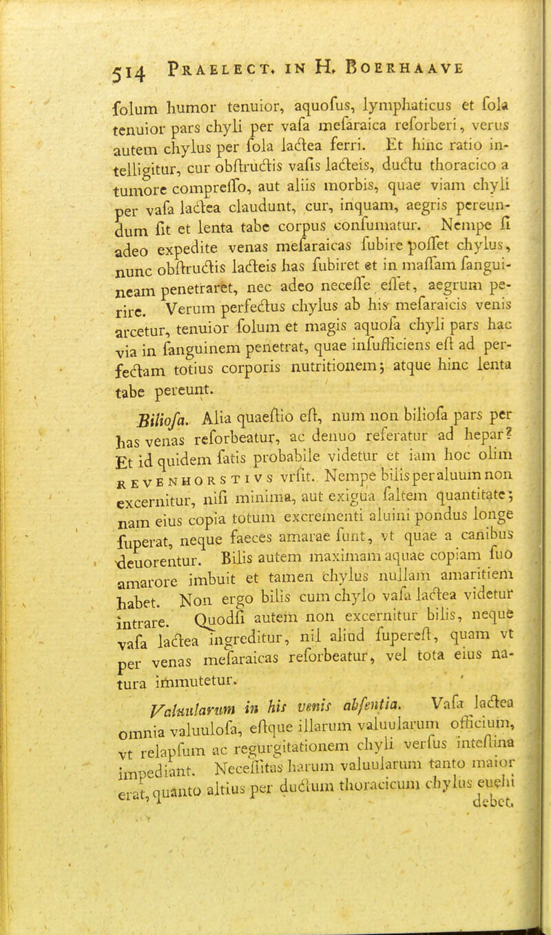 folum liumor tenuior, aquofus, lymphaticus et fok tcnuior pars chyii per vafa mefaraica reforberi, verus autem chyius per foia iadea ferri. Et hinc ratio in- teiiigitur, cur obfirudis vafis iadeis, dudu thoracico a tumore compreifo, aut aiiis morbis, quae viam chyii per vafa iadea ciaudunt, cur, inquam, aegris pcreun- dum fit et ienta tabe corpus confumatur. Ncmpe fi adeo expedite venas mefaraicas fubire polfet chyius, nunc obftrudis iadeis lias fubiret et in maifam fangui- neam penetraret, nec adeo neceife effet, aegrum pe- rire. Verum perfedus chyius ab his mefaraicis venis arcetur, tenuior foium et magis aquola chyii pars hac via in fanguinem penetrat, quae infufKciens eft ad per- fedam totius corporis nutritionemj atque hinc ienta tabe pereunt. Biliofa. Aiia quaeflio efl, num non biiiofa pars per has venas reforbeatur, ac denuo referatur ad hepar? Et id quidem fatis probabiie vldetur et iam hoc oiim REVENHORSTivs vrfit. Ncmpe biiisperaluum non excernitur, nifi minima, aut exigua faitem quantitatc; nam eius copia totum excrementi aiuini pondus ionge fuperat, neque faeces amarae funt, vt quae a canibus ^deuorentur. Biiis autem maximam aquae copiam fuO amarore imbuit et tamen cliyius nuiiam amaritiem habet. Non ergo biiis cum chyio vafa iadea videtur intrare. Quodfi autem non excernitur biiis, neque vafa iadea ingreditur, nii aliud fuperefi, quam vt per venas mefaraicas reforbeatur, vei tota eius na- tura Immutetur. Valmilamm in his venis ahfentia. Vaft ladea omnia valuuiofa, ertque iiiarum vaiuularum officium, vt reiapfum ac reaurgitationem chyii verfus mteflina impediant. Neceintas harum vaiuuiarum tanto ma.or erat quanto aitius per dudum thoracicum cbylus euelu