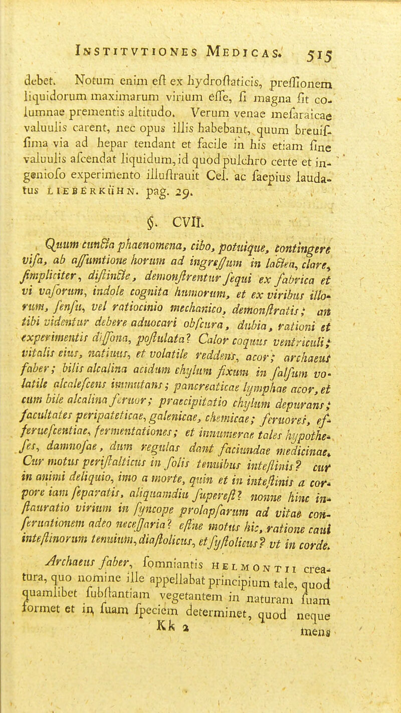 dcbet. Notum enim efl ex iiydroflaticis, prefHonem liiiuidorum maximarum virium effe, 11 magna fit co- lumnae prementis altitudo. Verum venae mefaraicae valuulis carent, nec opus illis habebant, quum breuifl fima via ad hepar tendant et faciJe m hls etiam flne valuulis afcendat liquidum,id quodpulchro certe et in- geniofo experimento illuflrauit Cel. ac faepius lauda- tUS LIEBERKliHN. pag. 2^. f CVIL QwMW ctm^a phaenomena, cibo, potuiqiie, tontingen vifa, ab afumtione hovmn ad ingrepm in laBta^ clare^ fimpliciter, diftin^e, demonftrentur fequi ex fabrica et vi vaforum, indole cognita humorum, et ex viribus illo^ rim, fenfii, vel ratiocinio mechanico, demonliratis; mt tibi videntur debere aduocari obfcura, diibia, rationi et (xperimentis diftbna, poftulata? Calor coqitus ventnciilii^ vitalis eius, natiuus, et volatite reddms, acor ; archaeuf faber; bilis alcalina acidum chyUm fixum in falfum vo- htile alcalefcens immntansi pancreaticae lymphae acor,et cum bile alcalina fruor; praecipitatio chylum depurans; facultates peripateticae, galenicae, chsmicae; feniores, ef feruefcentiae, fsrmentationes ; et innumerae tales hypoihe- fes, damnofae, dum regulas dant faciundae medicinae, Cuv motus periftalticus in folis temiihus inteflinis? cut in animi deiiquio, imo a morte, quin et in intejlinis a cor* poreiam feparatis, aliquamdiu fuperefll nonne hinc iii^ ftauratio virium in fyncope prolapfarum ad vitae coiu ftruntionem adeo mcejaria^ eflue mofus hi:, ratione caui tnteftinorum tenuium.diaftolicus, etfyflolicus? vt in corde. Archaeus faber, fomniantis helmontii crea- tura, quo nomine iUe appellabat principium tale, quod quamlibet fubjlantiam vegetantem in naturam fuam tormet et in, fuam fpeciem determinet, quod neque * inens