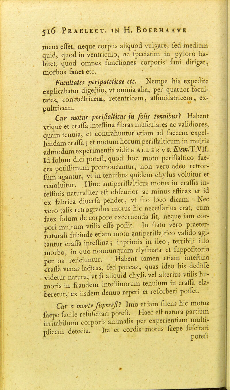 mens efTet, neq^ue corpus aliquod vulgare, fed medium quid, quod in ventriculo, ac fpeciatim in pyloro ha- bitet, quod omnes fundiones corporis fani dirigat, morbos fanet etc. FacuUates peripateticae etc, Nempe his expcdite cxplicabatur digeftio, vt omnia alia, per quatuor facul- tates, condOdricem, retentricem, airunilatricem, ex- pultricem. Cur motus perijlalticus in folis tenuibus) Habent vtique et crafTa inteftina fibras mufculares ac validiores, quam tenuia, et contrahuntur etiam ad faecem expel- lendam cra{fa j et motum horum periftalticum in multis admodum experimentis vidit hallervs. Klem.TyW. Id folum dici poteft, quod hoc motu periflaltico fae- ccs potifrmium promoueantur, non vero adeo retror- fum aoantur, vt in tenuibus quidem chylus voluitur et reuoluitur. Hinc antiperiftaiticus motus in craflis in- teftinis naturaliter efi obfcurior ac minus efficax et id ex fabrica diuerfa pendet, vt fuo loco dicam. Nec vero talis retrogradus motus hic neceffarius erat, cum faex folum de corpore excernenda fit, neque iam cor- pori multum vtilis effe pofTit. In ftatu vero praeter- naturaii fubinde etiam motu antiperiftaitico valido agi- tantur crajOfa inteftina; inprimis in iieo, terribiii ilio niorbo, in quo nonnunquam ciyfmata et fuppofitoria per os' reiiciuntur. Habent tanien etiam inteftina crafTa venas ladeas, fedpaucas, quas ideo his dedilTe videtur natura, vt fi aiiquid cliyii, vei aiterius vtUis hu- moris in fraudem inteftinorum tenuium m crafla eia- beretur, ex iisdem denuo repcti et reforberi pofl^et. Cur a morte fuperejl'} Imo etiam fiiens hic motus faepe facile refufcitari poteft. Haec eft natura partium irritabiiium corporis animaiis per experientiam muiti- piicem detcda. Ita et cordis motus faepe fufcitan * poteft