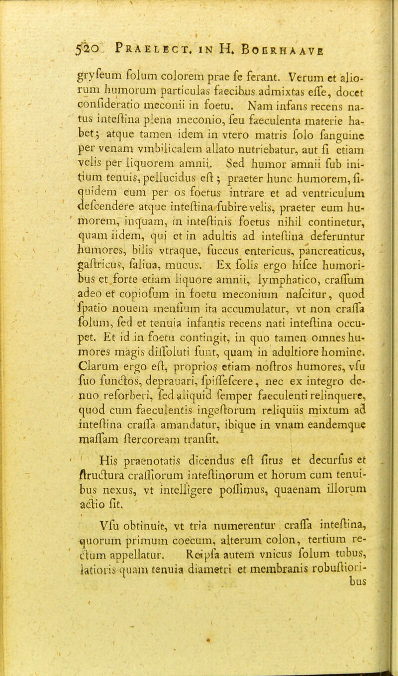 s PRAELICT. IN H» BOERHAAVfi gryfeum folum colorem prae fe fcrant. Verum et alio- rum humorum particulas faecibus admixtas effe, docct confideratio meconii in foetu. Nam infans recens na- tus inteftina piena meconio, feu faeculenta materie ha- bet; atque tamen idem in vtero matris foio fanguinc per venam vmbiiicaiem aiiato nutriebatur, aut fi etiam veiis per iiquorem amnii. Sed humor amnii fub ini- tium tenuis,peiiucidus efl: 5 praeter hunc humorem,fi- cjuidem eum per os foetus intrare et ad ventriculum defcendere atque intefiina fubire veiis, praeter eum hu- morem, inquam, in intefiinis foetus nihii continetur, quam iidem, qui et in aduitis ad intefiina deferuntur humores, biiis vtraque, fuccus entericus, pancrcaticus, gafiricus, faiiua, mucus, Ex foiis ergo hifce humori- bus et.forte etiam iiquore amnii, iymphadco, craifum adeo ef copiofum in foetu meconium nafcitur, quod fpatio nouera menfium ita accumuiatur, vt non craifa foium, fed et tenuia infantis recens nati inteftina occu- pet. Et id in foetu contingit, in quo tamen omnesliu- mores magis diifoiuti funt, quam in aduitiore homine. Ciarum ergo efl:, proprios etiam noftros humores, vfu fuo funcftos, deprauari, fpilfefcere, nec ex integro de- nuo reforberi, fed aiiquid femper faeculenti reiinquere, quod cum faecuientis ingefiorum reiiquiis mixtum ad intefiina craifa amandatur, ibiquc in vnam eandemquc maflam flercoream tranfit. His praenotatis dicendus efi fitus et decurfus et flruclura craifiorum intefiinorum et horum cum tenui- bus nexus, vt inteiiigere pofllmus, quaenam iiiorum adlio fit. Vfu obtinuit, vt tria numerentur crafl^a inteftina, <|Uorum primum coecum, aiterum coion, tertium re- dum appeliatur. Rdpia autem vnicus foium tubus, iatioiis quam tenuia diametri et membranis robuftiori- bus