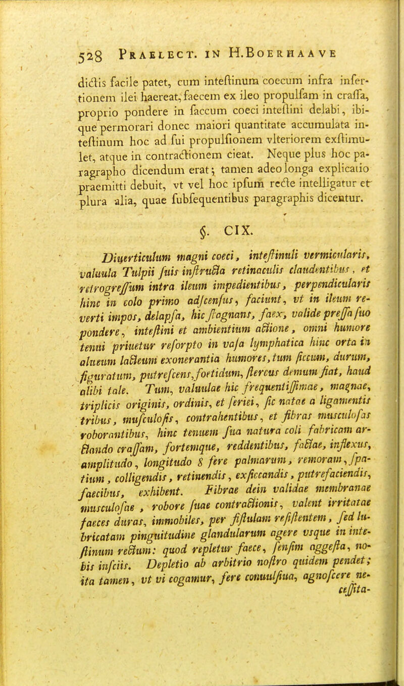 didls facile patet, cum inteftinum coecum infra infer- tionem ilei haereat, faecem ex ileo propulfam in crafTa, proprio pondere in faccum coeci inteflini delabi, ibi- que permorari donec maiori quantitate accumulata in- teftinum hoc ad fui propulfionem vlteriorem exftimu- let, att|ue in contradionem cieat. Neque plus hoc pa- ragrapho dicendum erat \ tamen adeo longa explicaiio praemitti debuit, vt vel hoc ipfum rcde intelligatur et plura alia, quae fubfequentibus paragraphis dicentur. §. CIX. Dmrticulum magnicoeci, inteJfinnU vermicnlaris, vakula Tulpii fuis ii^ru&a retinacuHf claudmtibm, n reirogrejfum intra ileum impedientibus, perpendicularit hinc in colo primo adjcenfus^ faciunt, vt in ilmm re- verti impos, delapfa, hicjlagnans, faex, valide preffa fuo pondere, inteftini et ambientium a^ione, omni humore temii priuetur reforpto in vaja lymphatica hinc orta in alueum laBeum exonerantia himores, tum ficcmt, durum, fi,Turatum, putrefcensjoetidum, ftercus dnnumjiat, haud tflibi tale. Tum, valuulae hic frequentiffmiae, ma^nae, tripHcis originis, ordinis, et feriei, fic natae a Hgame.ntis tribus, mufculofts, contrahentibus, et fibras musculofas roborantibus, hinc tenuem fua natura coH fabricam ar- Bando craffam, fortemque. reddentibus, fadtae, inflexus, mnpHtudo, longitudo S fere palmarum, remoram.fpa- tium, colHgendis, retinendis, ex/iccandis, putrefaciendii, faecibus, exhibent. Fibrae dein vaHdae membranae musculofae , robore fuae contraaionis, valent irritatae faeces duras^ immobiles, per fiftulam refiftentem, fedhi- bricatam pinguitudine glandularum agere vsque tn tnte- ftinum reStum: quod repletur faece, fenftm aggefta, no- bis infciis, Depletio ab arbitrio noftro qutdem pendet; ita tamen, vt vi cogamur, fere conuulfiua, agnofcere ne- ujjita-