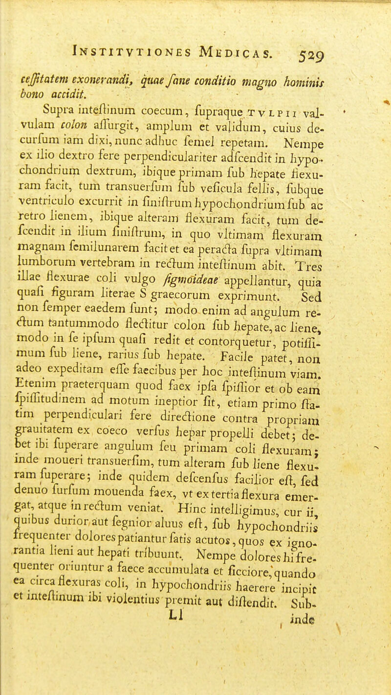 cejfitatem exonerandi, quae fane conditio magno hominis bono accidit. Supra inteAinum coecum, fupraque t v l p 11 vaj- vuJam colon ajTurgit, ampJum et vafidum, cuius de- curfum iam dixi, nunc adhuc femej repetam. Nempe ex iJio dextro fere perpendicujariter adfcendit in hypo-- chondrium dextrum, ibique primam fub liepate Jiexu- ram facit, tum transuerfum fub veficuja feJJis, fubque ventricuJo excurrlt in finifJrumliypocJiondriumfub ac retroJienem, ibique aJteram JJexuram facit, tum de- fcendit in ijium finifJrum, in quo vJtimam flexuram magnam femiJunarem facitet ea perada fupra vJtimam lumborum vertebram in redum inteftinum abit. Tres iUae fiexurae coji vuJgo fignwideae appeJJantur, quia quafi figuram Jiterae S graecorum exprimunt. Sed non femper eaedem Junt; modo enim ad anguJum re- dum tantummodo fleditur coJon fub Jiepate, ac Jiene, modo in fe ipfum quafi redit et contorquetur, potifll- mumfub Jiene, rarius fub Jiepate. FaciJe patet, non adeo^ expeditam effe faedbus per Jioc inteflinum viam. Etenim praeterquam quod faex ipfa fpifllor et ob eam fpiflltudinem ad motum ineptior fit, etiam primo fta- tmi perpendicuJari fere diredione contra propriam grauitatem ex coeco verfus he^ar propeJJi debet; de- bet ibi fuperare anguJum feu primam coJi flexuram; inde moueri transuerfim, tum aJteram fub Jiene flexu- ram fuperare; inde quidem defcenfus facijior eft fed denuo furfum mouenda faex, vt extertiaflexura emer- gat atque mrecT:um veniat. Hinc inteJJigimus, cur ii quibus dunor aut fegnior aluus efl, fub hypochondriis Irequenter doJorespatianturfatis acutos,quos ex igno- ,rantia Jiem aut hepati tribuunt, Nempe doloreshifre- quenter onuntur a faece accumuJata et ficciore^quando ea circa flexurascoJi, in hypochondriis haerere incipic et mteJhnum ibi violentius premit aut diflendit. Sub- . indc