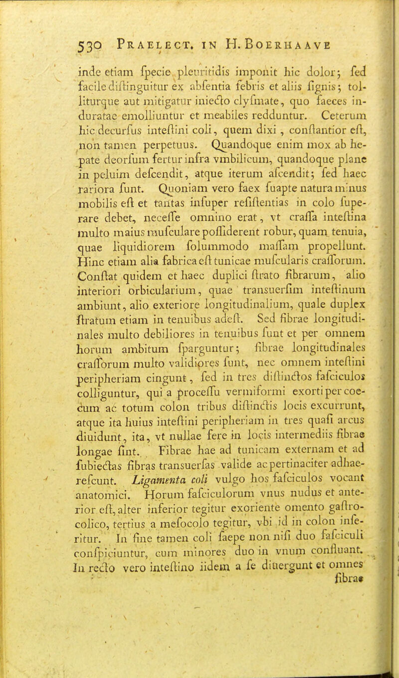 inde etiam fpecie, pleuritidis imponit hic dolor; fed facilediflinguitur ex abfentia febris et aliis flgnis; tol- liturque aut mitigatur iniecfto clyfmate, q^uo faeces in- duratae emolliuntur et meabiles redduntur. Ceterum hic decurfus inteflini coli, quem dixi, conflantior eft, ^non tamen perpetuus. Quandoque enim mox ab he- pate deorfum ferturinfra vmbilicum, quandoque plane in peluim defcendit, atque iterum afcendit; fed haec rariora funt. Quoniam vero faex fuapte naturaminus mobiiis eft et tantas iniuper refiftentias in colo fupe- rare debet, neceife oinnino erat, vt craffa inteftina multo maius mufculare pofliderent robur, quam^ tenuia, quae liquidiorem folummodo maflam propellunt. Hinc etiam alia fabricaefttunicae mufcularis crafforum. Conflat quidem et haec duplici flrato fibrarum, aiio interiori orbiculariuin, quae transuerfim inteflinum ambiunt, alio exteriore iongitudinalium, quaie duplex ftratum etiam in tenuiljus adefl:. Sed fibrae longitudi- naies muito debiliores in tenuibus funt et per omnem horum ambitum fparguntur; fibrae longitudinales crafforum multo vaiidipres funt, nec omnem inteflini peripheriam cingunt, fed in tres diflindlos fafciculos colliguntur, qui a proceflu vermiformi exortiper coe- cum ac totum coion tribus diflindis locis excurrunt, atque ita huius inteflini peripheriam in tres quafi arcus diuidunt, ita, vt nullae fere in iocis intermediis fibrae longae fint.. Fibrae hae ad tunicam externam et ad fubiedas fibras transuerfas valide acpertinaciter adhae- refcunt. Ligamenta coli vulgo hos fafciculos vocant anatomici. Horum fafcicuiorum vnus nudus et ante- rior efl,alter inferior tegitur exoriente omento gaflro- colico, tertius a mefocplo tegitur, vbi id in colon infe- ritur. In fine tamen coli faepe non nifi duo fafjiculi confpiciuntur, cum mlnores duo in vnum confluant. Ja redo vero inteflino iidem a fe diuergunt et oinnes fibrat