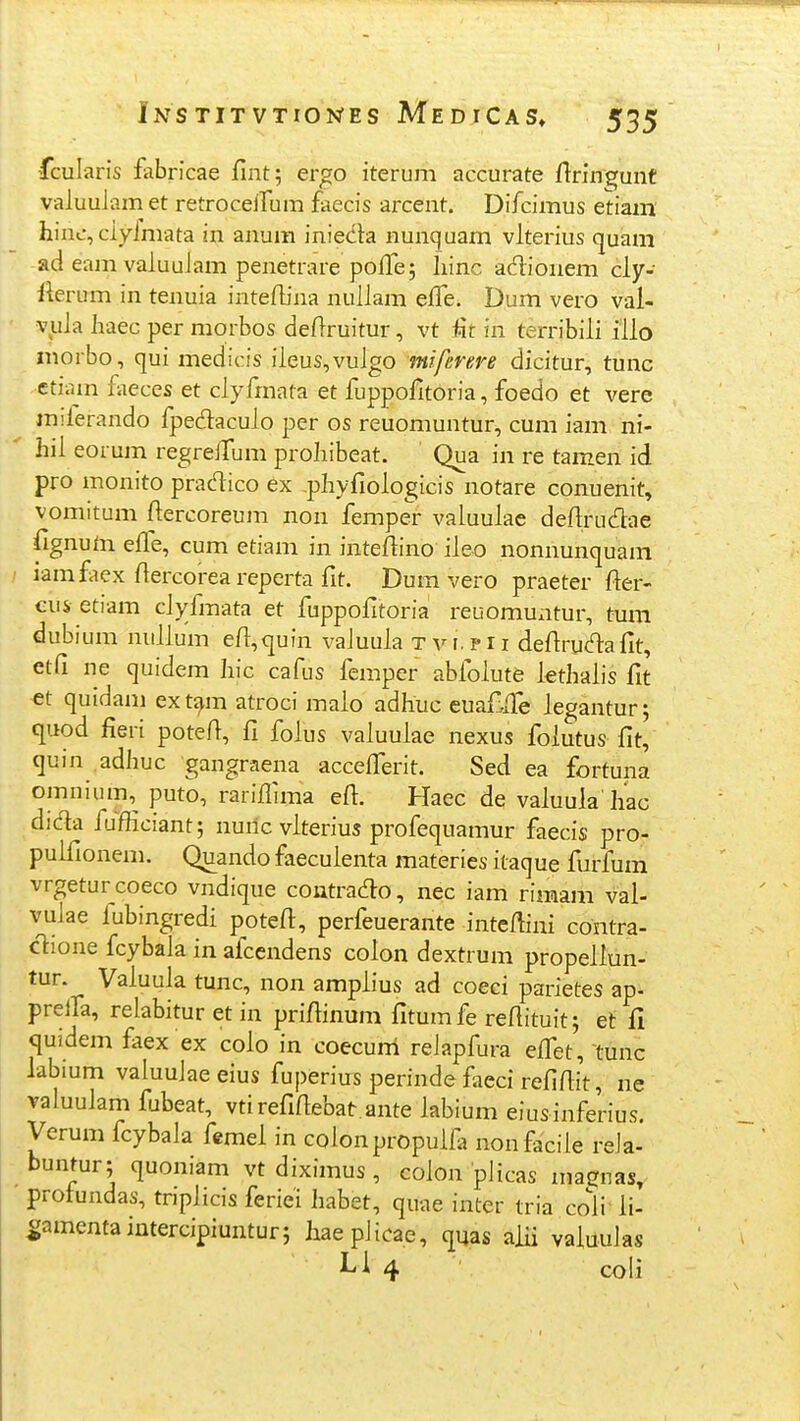 fcularis fabricae fint; ergo iteruni accurate ftringunt valuuJam et retroceirum faecis arcent. Difcimus etiam' hinc, clyimata in anum inieda nunquam vlterius quam ad eamvaluuJam penetrare pofle; liinc adionem cly- Ikrum in tenuia inteflina nuliam eiTe. Dum vero val- v^uia Iiaec per morbos deftruitur, vt fir in terribiii illo inorbo, qui medicis iieus,vuIgo miferere dicitur, tunc etiam fiieces et ciyfrnata et fuppofltoria, foedo et vere miierando fpedacuio per os reuomuntur, cum iam ni- hil eorum regrelTum prohibeat. Qua in re tamen id pro monito pradico ex pliyfioiogicis notare conuenit, vomitum fiercoreum non femper valuulae defirudae fignuta effe, cum etiam in intefiino ileo nonnunquam iamfiex fiercoreareperta fit. Dum vero praeter fter- cus etiam civfmata et fuppofitoria reuomuatur, tum dubium nulium efl^quin valuuia t v r. p 11 defirud:afit, etfi ne quidem Iiic cafus femper abfolute kthalis fit et quidani ex t^m atroci malo adhuc eua£ire legantur; quod fieri potefi, fi foius vaiuulae nexus foiutus fit, quin adhuc gangraena accelferit. Sed ea fortuna omnium,^ puto, rariflima efl. Haec de vaiuula hac dida fufficiant; nuric viterius profequamur faecis pro- pulfionem. Quando faeculenta materies itaque furfum vrgeturcoeco vndique contrado, nec iam rimam val- vulae fubingredi potefl, perfeuerante inteflini contra- ctione fcybala in afcendens colon dextrum propeliun- tur. Vaiuula tunc, non amplius ad coeci parietes ap- prelfa, relabitur et in priflinum fitumfe reflituit; et fi quidem faex ex coio in coecuni relapfura efl^et, tunc labium valuuiaeeius fuperius perinde faeci refiflit, ne valuulam fubeat, vtirefiflebat ante iabium eiusinferius. Verum fcybala femei in colonpropulfa nonfaciie reJa- buntur; quoniam vt diximus, coion plicas magnas, protundas, tnplicis feriei habet, quae inter tria cofl li- |;amentaintercipiuntur; haeplicae, (juas aiii valuulas Li 4 ' coli