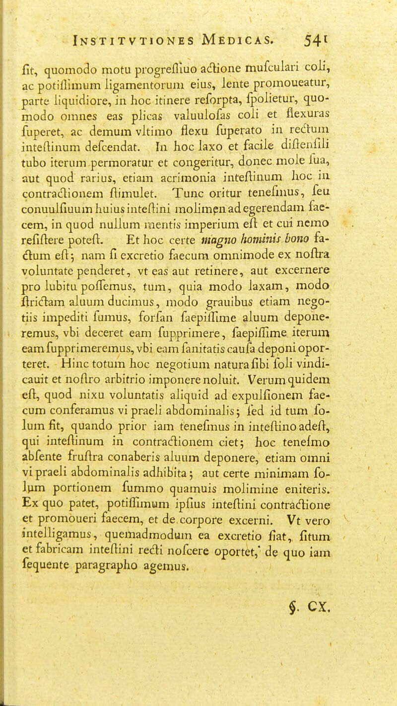 fit, quomodo motu progrefliuo adione mufculari coii, ac potiflimum ligamentorum eius, lente promoueatur, parte liquidiore, in Iioc itinere reforpta, fpolietur, quo- modo omnes eas plicas valuulofas coli et flexuras fuperet, ac demum vltimo flexu fuperato in rec^tum inteflinum defcendat. In hoc laxo et facile diflenfili tubo iterum permoratur et congeritur, donec mole lua, aut quod rarius, etiam acrimonia inteflinum hoc in contraclionem flimulet. Tunc oritur tenefmus, feu conuulfluumhuiusintedini molimpnadegerendam fae- cem, in quod nuilum r«ientis imperium efi: et cui nemo refiflere poteft. Et hoc certe magno hominis bono fa- dlum efl 5 nam fi excretio faecum omnimode ex noftra voluntate penderet, vt eas aut retinere, aut excernere pro lubitu pofl^emus, tum, quia modo laxam, modo ftridam aluum ducimus, modo grauibus etiam nego- tiis impediti fumus, forfan faepiflime aluum depohe- r.emus, vbi deceret eam fupprimere, faepiflime iterum eam fupprimeremus, vbi eam fanitatis caufa deponi opor- teret. Hinc totum hoc negotium naturafibi foli vindi- cauit et noflro arbitrio imponere noluit. Verum quidem efl, quod nixu voluntatis aliquid ad expulfionem fae- cum conferamus vi praeli abdominaL's; fed id tum fo- lum fit, quando prior iam tenefmus in inteflino adefl, qui inteflinum in contracftionem ciet; hoc tenefmo abfente fruflra conaberis aluum deponere, etiam omni vi praeli abdominalis adhiblta; aut certe minimam fo- Jvim portionem fummo quamuis molimine eniteris. Ex quo patet, potifllmtim ipfius inteftini contradione et promoueri faecem, et de corpore excerni. Vt vero intelligamus, quemadmodum ea excretio fiat, fitum et fabricam inteflini redi nofcere oportet, de quo iam fequente paragrapho agemus.