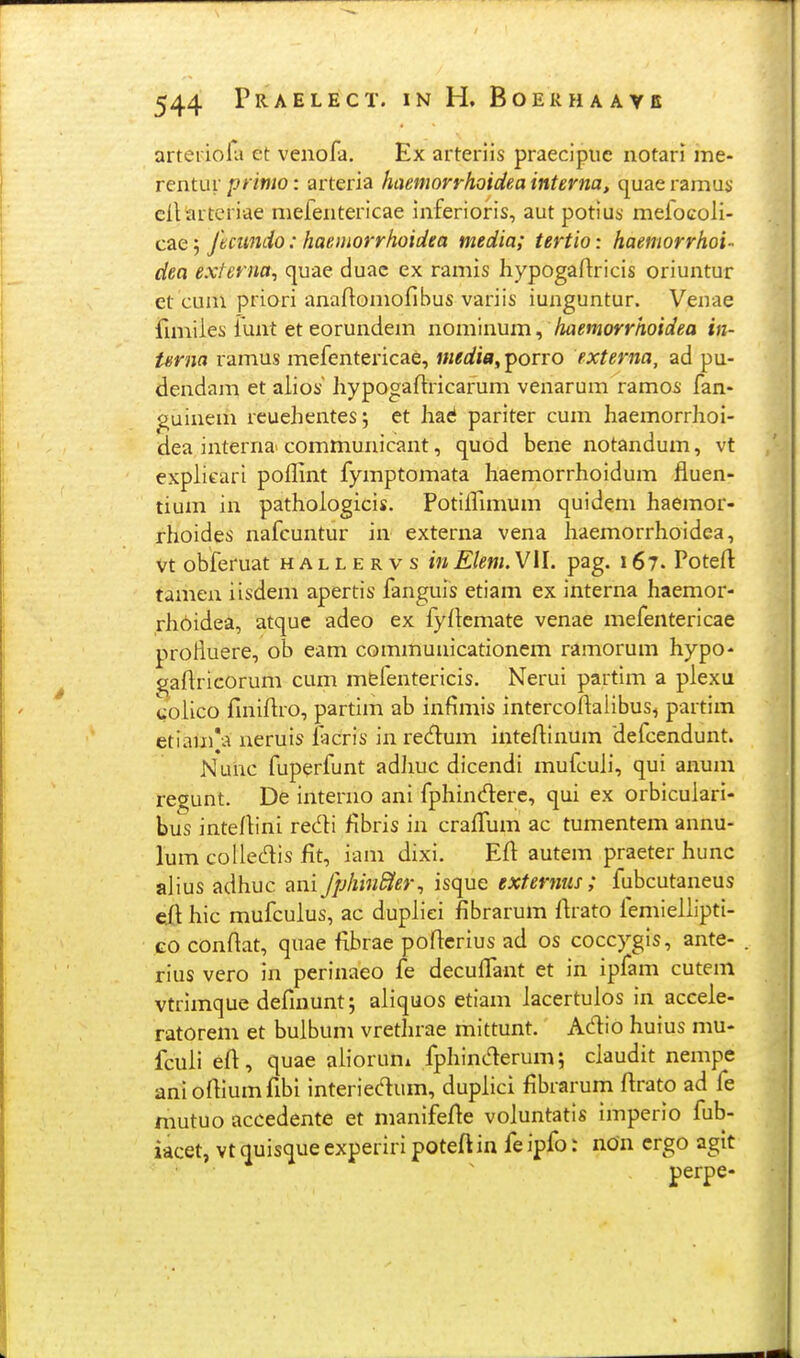 arteidofa et venofa. Ex arteriis praecipue notari me- rentur printo: arteria haemorrhoidea interna, quae ramus ciliarteriae mefeiitericae inferioris, aut potius mefocoli- cae 5 fecundo: haeiitorrhoidea media; tertio: haemorrhoi- dea externa, quae duac ex ramis hypogaftricis oriuntur et cum priori anaftomofibus variis iunguntur. Veuae fimiies funt et eorundem nominum, haemorrhoidea in- Urna ramus mefentericae, media, porro externa, ad pu- dendam et alios hypogaflricarum venarum ramos fan- guinem reuehentes; et haci pariter cum haemorrhoi- dea interna> communicant, quod bene notandum, vt explieari poffint fymptomata haemorrhoidum fluen- tium in pathologicis. Potiffimum quidem haemor- rhoides nafcuntur in externa vena haemorrhoidea, vt obferuat h a l l e r v s in Elem. VII. pag. 167. Poteft tamen iisdem apertis fanguis etiam ex interna haemor- rh6idea, atque adeo ex fyftemate venae mefentericae protiuere, ob eam communicationem ramorum hypo- gaflricorum cum mefentericis. Nerui partim a plexu colico finiftro, partim ab infimis intercoftalibus, partim etiain*a neruis facris in redum inteflinum defcendunt. Nuiic fuperfunt adhuc dicendi mufcuh, qui anum regunt. De interno ani fphinderc, qui ex orbiculari- bus inteflini redli fibris in craffum ac tumentem annu- lum coliec^is fit, iam dixi. Efl autem praeter hunc alius adhuc ani fphinSter^ isque externus ; fubcutaneus cft hic mufculus, ac dupliei fibrarum ftrato femieUipti- GO conftat, quae fibrae poftcrius ad os coccygis, ante- rius vero in perinaeo fe decuffant et in ipfam cutem vtrimque defniunt; aliquos etiam lacertulos in accele- ratorem et bulbum vrethrae mittunt. Adio huius mu- fculi eft, quae alioruni fphint^rum; claudit nempe anioftiumfibi interiedum, duplici fibrarum ftrato ad fe mutuo accedente et manifef^e voluntatis imperio fub- iacet, vt quisque experiri poteftin fe ipfo: non crgo agit perpe-