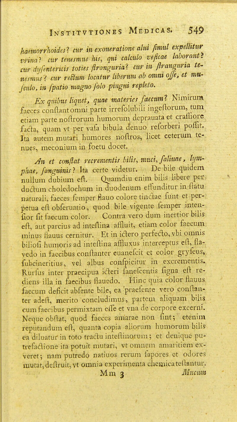haemorrhoides^ cur in exomratiom ahd fimul expellitur vrim> cur temsmus his, qui calculo VBficae laborant> cur dyfmtencis tottes/Iranguria^ cur in ftranguria te^ msmiui mr re&um locntur liberum ab omm oJ]e, et mu- Jculo, in fpatio magno Jolo pingui repleto. Ex qiiibusUqtiet, quae materies faecum^ Nimirum ^ faeces conftantomni parte irrefolubiii ingeftorum, tum etiam parte noftrorum humorum^ deprauata et craliiore, facla, quam vt per vafa bibula denuo reforberi pofTit. Ita autemmutafi humores uoflros, licet ceterum te-. nues, meconium in foetu docet. yf» et conjlat recrementis bilis, muci, faliune, Jym' phae, fanguinis ? Ita certe videtur. De bile quidem nullum dubium eft. Quamdiu enim biiis iibere per> ducT:um choledoehum in duodenum eifunditur in flatu naturaii, faeces femper fiauo colore tindae funt et per- petua eft obferuatio, quod bile vigente femper inten- fior fit l^ecum color. Contra vero dum inertior bibs eft, autparcius ad inteftina afBiuit, etiam coior faecum minus flauus cernitur. Et in idero perfeclo, vbi omnis biiiofi humoris ad inteftina affluxus interceptus efi, fla- vedo in faecibus conflanter euanefcit et eolor gryfeus,. fubcineritius, vei albus confpicitur in excrementis. Rurfus inter praecipua icT:eri faueicentis figna eft re- diens iila in faecibus iiauedo. Hinc quia color flauus ifaecum deficit abfente bile, ea -praefcnte vcro confian- ter adeft, merito conciudimus, partem aiiquam biiis cumfaecibus permixtam e(fe et vna de corpore excerni. Nequeobftat, quod faeces amarae non flnt; etenira reputandum efi, quanta copia aiioram humorum biiis ea diiuatur in toto trac^u inteAinQrum; et denique pu- trefadione ita potuit mutari, vt omnem amaritiem ex- veret-, nam putredo natiuos rerum fapores et odores mutat,deflruit,vt omnia expcrimenta cheijiicateftantur. Mm 3 Mucmt