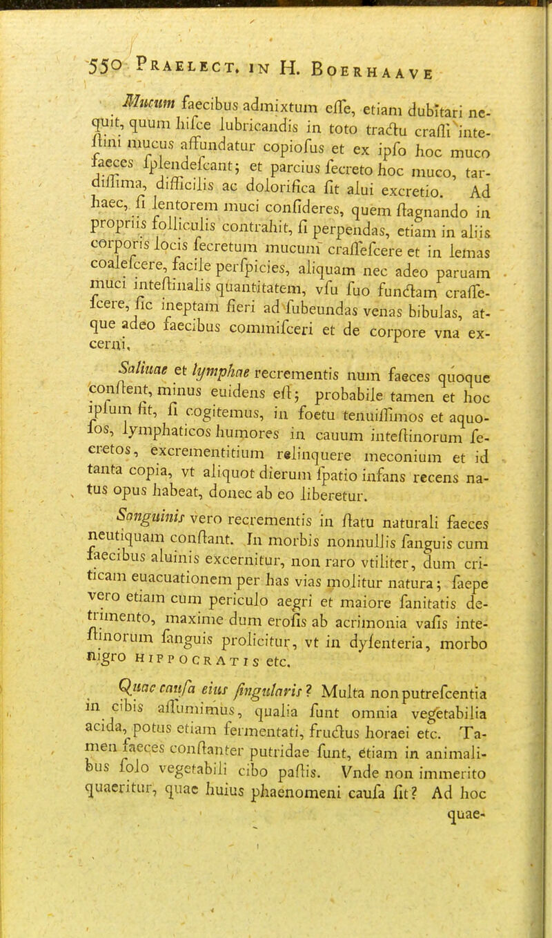 Mmtm faecibus admixtum elTe, etiam dubltari nc- quit, quum hifce lubricandis in toto tradu crafli^inte- Ituii mucus affundatur copiofus et ex ipfo hoc muco iacces fp endefcantj et parcius fecreto hoc muco, tar- diilima, difficilis ac dolorifica fit alui excretio. Ad haec, fi lentorem muci confideres, quem fiapnando in propriis folliculis contrahit, fi perpendas, ctiam in ah^is corpor.s locis fecretum mucum- crafiefcere et in iemas coaleicere facile perfpicies, ahquam nec adeo paruam muci mteftmalis quantitatem, vfu fuo fundam craffe- lcere, fic ineptam fieri ad fubeundas venas bibulas, at- que adeo faecibus commifceh et de corpore vna ex- cerni, ^ Saliuae et li/mphae recrementis num faeces quoque con/bnt, minus euidens eft ; probabile tamen et hoc rplum ht, fi cog.temus, in foctu tenuilfimos et aquo- los, lymphaticos humores in cauum intefiinorum fe- er^tos, excrementitium relinquere meconium et id tanta copia, vt aliquot dierum fpatio infans recens na- tus opus habeat, donec ab eo iiberetur. Songuinis vero recrementis in ftatu naturaii faeces neutiquam confiant. In morbis nonnulJis fanguis cura laecibus aluinis excernitur, non raro vtiiitcr, dum cri- ticam euacuationem per has vias moiitur natura 5 faepe vero etiam cum pericuio aegri et maiore fanitatis de- trunento, maxime dum erofis ab acrimonia vafis inte- itmorum fmguis proiicitur, vt in dyienteria, morbo njgro HippocRATis etc. Cluae cait/h eim ftngutarii ? Muita nonputrefcentia in cibis allumimus, quaiia funt omnia vegetabiiia acida^potus etiam fermentati, frudus horaei etc. Ta- men xaeces confianter putridae funt, dtiam in animali- bus foio vegetabiii cibo pafiis. Vnde non immerito quacritur, quac huius phaenomeni caufa fit? Ad hoc quae-