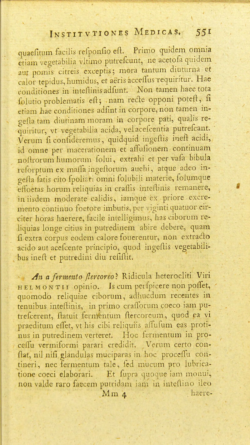 quaefitum facilis refponfio eft. Primo quidem omnia etiam vegetabilia vltimo putrefcunt, ne acetofi quidem aut pomis citreis cxceptis; mora tantum diuturna et calor tepidus,humidus, et aeris accelfusTequiritur. Hae conditiones in inteAinisadfunt. Non tamen haectota folutio problematis eft; nam rede opponi poteft, fi etiam hae conditiones adfmt in corpore, nbn tamen in- gefta tam diutinam moram in corpore pati, qualis re- ■quiritur, vt vegetabilia acida, velacefcentia putrefcant. Verum fi confideremus, quidquid ingeftis inefl' acidi, id omne per macerationem et affufionem continuam noikorum humorum folui, extrahi et per vafa bibula reforptum ex mafla ingeftorum auehi, atque adeo in- gefla fatis cito fpolir.ri omni folubili materie, folumque e^foetas horum reliquias .in craflis inteftinis remanere, iniisdem moderate calidis, iamque ex priore excre- mento continuo foetore imbutis, per viginti quatuor cir- citer horas haerere, faciie inteliigimas, has ciborum re- liquias longe citius in putredinem abire debere, quani ii extra corpus eodem calore foucrentur, non extrado acido aut acefcente principio, qupd ingeflis vegetabili- bus inefl: et putredini diu refiflit. > . afermento flercoreo) Ridicula heterocliti Viri H E L M o N T11 opinio. Is cum perfpicere non poffet, quomodd reliquiae ciborum, adhucdum recentes in tenuibus inteflinis, in primo crafforum coeco iam pu- trefcerent, ftatuit fernitlntum ftercorcum, quod ea vi praeditum effet, vt his cibi reliquiis affufum eas proti- nus in putredinem verteret. Hoc fermentum in pro- ceiTu vcrmiformi parari credidit. ^Verum certo con- flat, nil nifi^gJandulas muciparas in hoc proccffa con- tineri, nec fermentum talc, fcd mucum pro iubrica- tione coeci elaborari. Et fupra quoque iam monui, non valde raro faecem putridam iam in inteAino ileo Mm 4 . haere-