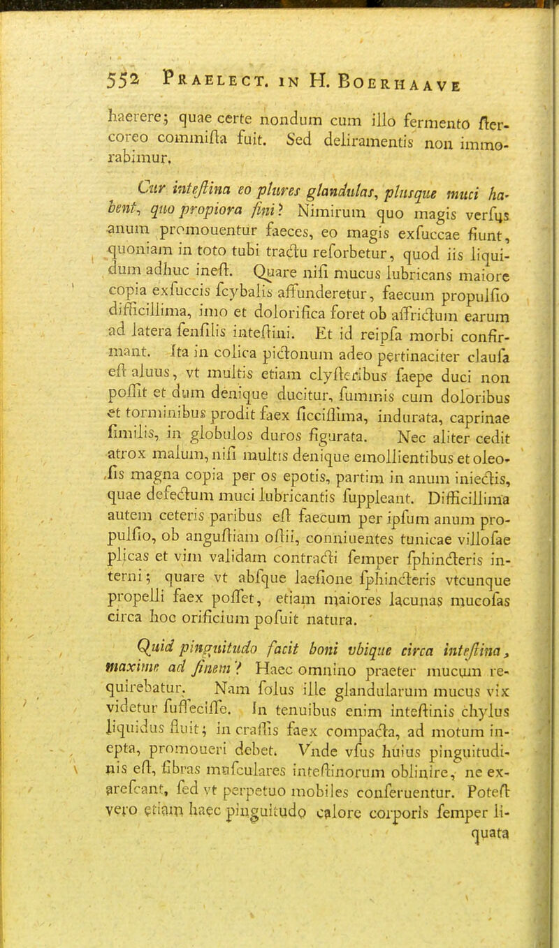 haerere.; cjuae certe nondum cum illo fermento fler- coreo commifla fuit. Sed deiiramentis non immo- rabimur, Cuy intejlina eo ptures glandulas, phisque muci ha- bent, quopropiora finit Nimirum quo magis vcrfijs «num promouentur faeces, eo magis exfuccae fiunt, ^juoniam in toto tubi tradu reforbetur, quod iis liqui- dum adluic ineft. Quare nifi mucus lubricans maiore copia exfuccis fcybalii, affunderetur, faecum propulfio difficillima, imo et dolorifica foret ob aifriclum earum ad iatera fenfiiis inteflini. Et id reipfa morbi confir- mant. Ita in coiica picT:onum adeo pertinaciter claufa efiaiuus, vt muitis etiam ciyfieribus iaepe duci non poffit et dum denique ducitur, fuminis cum doioribus et torminibus prodit faex ficciffima, indurata, caprinae fimiiis, in giobuios duros figurata. Nec aiiter cedit atrox maium,nifi muitis denique emoiiientibus etoieo» ,fis magna copia per os epotis, partim in anum iniedis, quae defedum muci iubricantis fuppieant. Difficiiiima autem ceteris paribus eft faecum per ipfum anum pro- puifio, ob angufliam ofiii, conniuentes tunicae viiiofae piicas et viin vaiidam contradi femper fpliinderis in- terni; quare vt abfque iaefione fpliincleris vtcunque propeiii faex poffiet, etjam maiores iacunas mucofas circa lioc orificium pofuit natura. ' Quid pinguitudo facit boni vbiqiie circa intrjlim, maxime ad fimm ? Haec omnino praeter mucum re- quirebatur.^ Nam foius iiie gianduiarum mucus vix videtur fuffieciife. In tenuibus enim inteftinis chyius iiquidus fluit; in craffis faex compada, ad motum in- epta, promoueri debet. Vnde vfus huius pinguitudi- »is eft, llbras mofcuiares inteffinorum oblinire, ne ex- prefcant, fed vt perpetuo mobiles conferuentur. PoteH: vei-o ?timn haec pinguitudo c?iiore corporls femper ii- quata