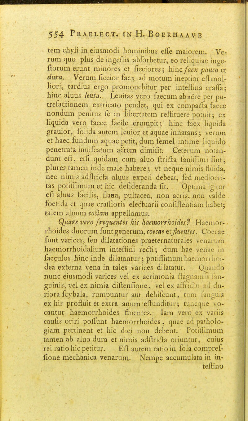 tem cliyli in eiusmodi hominibus efTe maiorcm. Ve- rum quo plus de ingeflis abforbetur, eo reliquiae inge- ftorum erunt minores ct ficciores; liinc fanx pauca et dura. Verum ficcior faex ad motum ineptior efimol- liori, tardius ergo promouebitur per intefiina craffa; hinc aluus lenta. Leuitas vero faecum abaere per pu- trefadionem extricato pendct, qui ex compada faece nondum penitus fe in libertatem refiituere potuit; ex liquida vcro faece facile erumpit; hinc faex iiquida grauior, folida autem leuior et aquae innatans; verum et haec fundum aquae petit, dum femel intime liquido penetrata inuifcatum aerera dimifit. Ceterum notan- dum eft, etfi quidam cum aluo firida fanillim: fint, plures tamen inde male habere; vt neque nimis fluida, nec nimis adfirida aluus expeci debeat, fed mediocri- tas potilfimum et hic defideranda fit. Optima igitur efi: aluus iaciiis, flaHa, pultacea, non acris, non vaide foetida et quae craifioris eleduarii confiflentiam habet; talem aluum coBam appellamus. Qiiare vero frequentet his haemorrhoides? Haemor- rhoides duorum funtgenerum, coecae etJluentes. Coecae funt varices, feu dilatationes practernaturales venarum haemorrhoidalium intefiini redi; dum hae yenae in facculos hinc inde dilatantur; potifiimum haemorrhoi- dea externa vena in tales varices dilatatur. Quando nunc eiusmodi varices vel ex acrimonia fiagnantis Jan- guinis, vel ex nimia difienfione, vei ex aflricln nd du- riora fcybaia, rumpuntur aut dehifcunt, tum languis ex his profluit et extra anum efl^unditur; tuncque vo- cantur liaemorrhoides fluentes. lam vero ex variis caufis oriri poffunt haemorrhoides , quae ad pathoio- giam pertinent et hic dicj non debent. Potifllmum tamen ab aluo dura et nimis adflrida oriuntur, cuius rei ratio hic petitur. Efi autem ratio in foia compref- fioue mechanica venarum. Nempe accumuiata in in- teflino