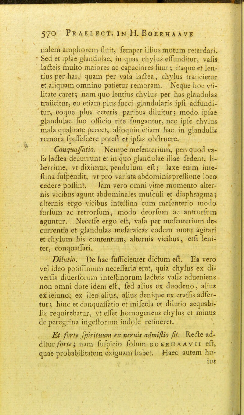 ualem ampiiorem fiuit, femper illius motum retardari. Sed et ipfae glaadulae, in quas chylus effunditur, vafis lacfteis multo maiores ac capaciores funt; itaque et len- tius pcr lias, quam per vala ladea, chjdus traiicietur ct aliquam omnino patietur remoram. Neque hoc vti- litate caret; nam quo lentiiis chyius per has giauduias traiicitur, co etiam pius fucci gianduiaris ipfi adfundi- tur, eoque pius ceteris paribus diiuitur; modo. ipfae gianduiae fuo officio rite fungantur, nec ipfe chyius xivaia quaiitate peccet, aiioquin etiam liac in glanduiis remora fpilfefcere potefi: ct ipias obfiruere. Conqnajfatio. Nempe mefenterium, per. quod va- fa lac^lea decurrunt et in quo giandulac iiiae fedent, ii- bcrrime, vt diximus, penduium efi; iaxe enim intc- flina fulpendit, vt prp variata abdominisprefilone ioco cederc polfint. lam vero omni vitac momento aiter- nis vicibus agunt abdominales mufcuii et diaphragma; alternis ergo vicibus intefiina cum mcfenterio moda liufum ac retrorfum, modo deorfum ac antrorfum aguntur. Necelfe ergo efi^, vafa per mefenterium dc-. currentia et gianduias mefaraicas eodem motu agitart et chyium Iiis contentum, aiternis vicibus, etfi icni- ter, conquaifari. Dilntio. De hac fufficienter did:um efi. Ea vero vel ideo potiffimum necefiaria erat, quia chylus ex di- verfis diuerforum intefiinorum iadteis vafis adueniens non omni dote idem efi, ied alius ex duodcno, aiius ex ieiuno, ex iieo aiius, aiius denique ex craffis adfer- tur; hinc et conquaifatio et miiceia et dilutio aequabi- lis requircbatur, vt efiet homogeneus chylus et minus de peregrina ingefiorum indole retineret. Et forte fpiritmim ex nernis adnii/lio fit- Recfle ad- ^xtmforte.; nam fufpicio foium bo£iihaavu efi, quas probabiiitatem exiguam habet, Haec autem hu- iu?