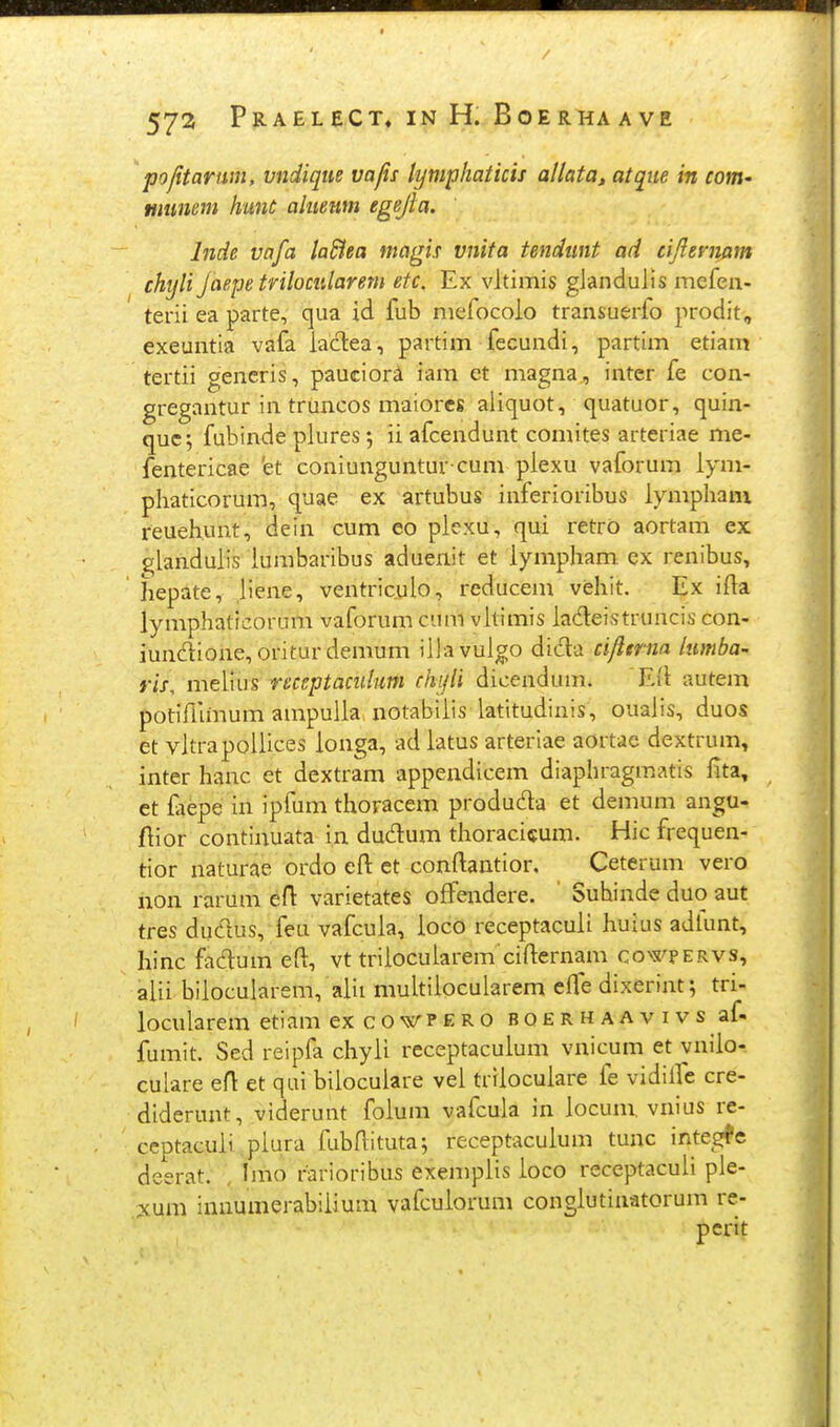 pojitarum, vndique vafis tympkaticis allata, atque in cottt' munem hant alueufn egejta. Inde vafa laHea magis vnita tendiint ad cijlemam chyli Jaepe trilocularem etc. Ex vltimis glandulis mefeu- terii ea parte, qua id fub mefocoio transuerfo prodit, exeuntla vafa iadea, partim fecundi, partim etiam tertii generis, pauciori lam et magna, intcr fe con- gregantur in truncos maiores aliquot, quatuor, quin- quc; fubinde piures; ii afcendunt comites arteriae me- fentericae 'et coniunguntur cum piexu vaforum iym- phaticorum, quae ex artubus inferioribus iympham reuehunt, dein cum eo piexu, qui retro aortam ex ^landuiis iumbaribus aduenit et iympham ex renibus, iiepate, jiene, ventriculo, reducem vehit. Ex iila lymphaticorum vaforum cum vltimis iadeistruncis con- iundione, oritur demum illavulgo dida cijitrna lumba'. ris, meiius receptacidum chijii dicendum. Eil autem potifhmum ampulia notabiiis latitudinis, oualis, duos et vitrapoliices ionga, ad iatus arterlae aortac dextrum, inter hanc et dextram appendicem diaphragmatis fita, et iaepe in ipfum thoracem produda et demum angu- fiior continuata in dudum thoracicum. Hic frequen- tior naturae ordo efl: ct conftantior. Ceterum vero non rarum eft varietates oflPendere. Suhinde duo aut tres ducTtus, feu vafcuia, ioco receptacuii huius adlunt, hinc fadum eft, vt triiocuiarem cifternam co>s'pervs, aiii biiocularem, alii muitiiocularem efle dixerint; tri- locularem etiam excowPERO BOERHAAvivs af- fumit. Sed reipfa chyii receptacuium vnicum et vniio- culare eA et qui bilocuiare vei triiocuiare fe vidlirc cre- diderunt, viderunt foium vafcuia in iocum. vnius re- ceptacuii piura fubftituta; receptacuium tunc integfe deerat. , Imo rarioribus exempiis ioco receptaculi ple- ;!cum Innumerabiiium vafcuiorum congiutinatorum re-