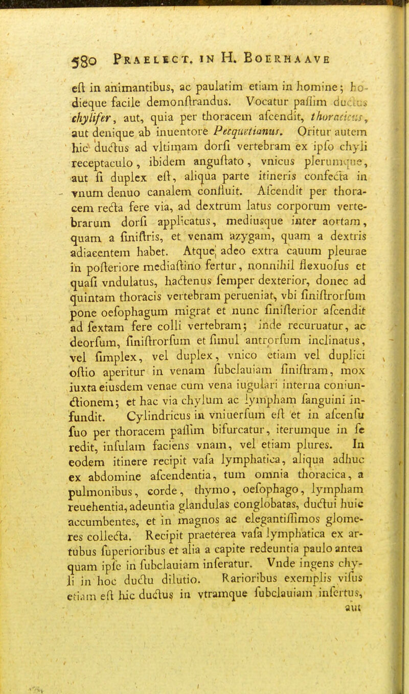 eft in animantibus, ac pauiatim etiam in liomine; ho- dieque faciie demonftrandus. Vocatur paflim ducius chylifer, aut, quia per thoracem afcendit, thuracictis^ aut denique ab inuentore Pecquatianus, Oritur autem hic' dud:us ad vitimam dorfi vertebram ex ipfo chyii receptacuio, ibidem anguftato, vnicus pierumvjue, aut fi dupiex efi, aii(|[ua parte itineris confccta in - vnum denuo canaiem confiuit. Aicendit per thora- cem reda fere via, ad dextrum iatus corporum verte- brarum dorfi appiicatus, mediuscjue inter aortam, quam a finiftris, et venam azygam, quam a dextris adiacentem habet. Atqucj adeo extra cauum pieurae in poiteriore mediaftino fertur, nonniliii flexuofus et quafi vnduiatus, hadenus femper dexterior, donec ad quintam tlioracis vertebram perueniat,, vbi finifirorfum pone oefophagum migrat et nunc finifierior afcendit ad fextam fere coiii vertebram; inde recuruatur, ac deorfum, finifirorfum et fimui antrprfum inciinatus, vei fimpiex, vel dupiex, vnico etiam vei dupiici oftio aperitur in venam fubciauiam finifiram, mox iuxtaeiusdem venae cum vena iuguiari interna coniun- dionem; et hac via chyium ac lympham fanguini in- fundit. Cyiindricus in vniuerfum efi et in afcenfu ftio per thoracem paiiim bifurcatur, iterumque in fe redit, infuiam faciens vnam, vei etiam piures. In eodem itinere recipit vafa iympliatica, aiiqua adJiuc ex abdomine afcendentia, tum omnia thoracica, a puimonibus, corde, thymo, oefophago, iympliam reuehentia,adeuntia gianduias congiobatas, dudui huic accumbentes, et in magnos ac eiegantiffimos giome- res coiieda. Recipit praeterea vafa iymplaatica ex ar- tubus fuperioribus et alia a capite redeuntia pauio antea quam ipfc in fubciauiam inferatur. Vnde ingens chy- li in hoc duc^u dilutio. Rarioribus exempiis vifus etiiim efl liic dudus in vtramque fubciauiam infcrtus,