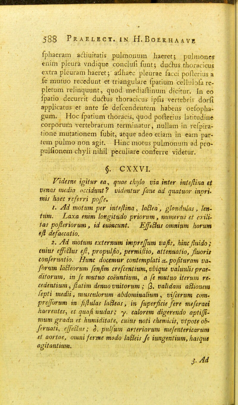 fphaeram adiuitatis pulmoiium haeret; puJmones eiiim pleura vndique conclufi funt; duclus thoracicus extra pleuram haeret j adhaec pleurae facci poflerius a fe mutuo reccdunt et triangulare fpatium celliilofa re- pletum relinquunt, quod mediartinum dicitur. In eo fpatio decurrit dudus thoracicus ipfis vertebris dorfi applicatus et ante fe defcendentem habcns oefopha- gum. Hoc fpatium thoracis, quod poftecius latitudine corporum vertebrarum terminatur, nuilam in refpira- tione mutationem fubit, atque adeo etiam in eam par- tem puhno non agit. Hinc motus puimonum ad pro- puliionem chyii uiliii pccuiiare conferre videtur. §. CXXVI. Videme igUiir ea, qtwe cliylo via inter intejlina et vetiQf media occidunt ? vidmtur fane ad qtiatuor inpri- mis haec rcferri pofs, i, Ad motum per infe/lina, laSiea, glandnlas, len- tiim. Laxa enim loitgitudo priorvm, niimerus et cxili- tas pofteriorum, id euiucunt, EffSuf omnium horum eft defaecatio. z, Ad motum externum imprejjum vajis, hincfluido; euiuf effSus eji, propuljio, permifiio, attenuatio, fluorit conferuatio. Hunc docemur contemplati a. pofituram ya- forum laSfeorum fenjim crefcentium^vbique valuulis prat ditorum, in Je mutuo coisuntiiim., a fe mutuo iterum re- cedentium, ftatim denuo vnitorum ; (3. validam a^ionem fepti medii, musculorum abdominalium, vifcerum com- prefforum in fiflulas laSieas, in fuperjicie fere meferaei haerentes, et quafi nudas; y. calorem digerendo aptiffi- mum gradu et hnmiditate^ cuius noti chemiiis, vtpote ob- f ruati, rlfe^iis; pulfum arteriarum mefentericarum et aortae. omni ferme modo laSteis Je iungentium, hasque agitantium, 3'Ad