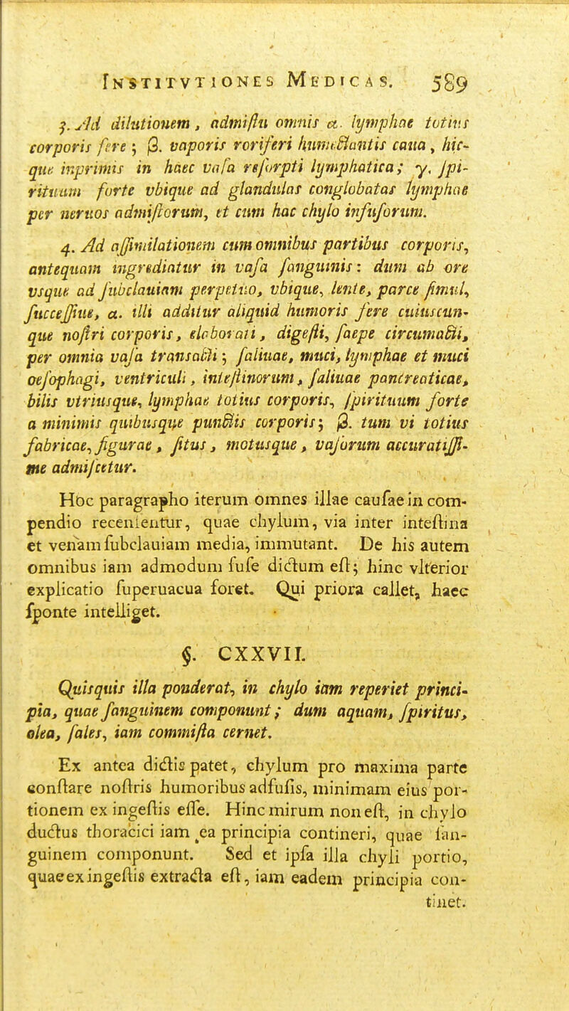 ^.yld dilutiouem, admiftu omnis a. lymphoe totins corporii fere ; j3. vaporis roriferi ImmtMantis caiia, hic- qm inprimis in haec vafa reforpti lymphatica; y, Jpi- rituum forte vbique ad glandiilas conglobatas tymphoe pcr neriios admijhrum, tt cum hac chylo infuforum. 4. Ad ajfmilationem cum omnibus partibus corporis, antequam tngredintur in vafa fangumis: diim ab ore vsque ad fiibclauinm perpHno, vbique, lente, parce fimnl^ fuccejfme, a. tlli addtlur aiiquid humoris fere cuiuscun^ que no/iri corporis, eloboraii, dige/ii, faepe circuma^i, per omnia vafa transalM j faiiuae, muci, lymphae et muci oejophagi, ventriculi, intejiinoruni, faliuae pancreaticae, bilis vtriusque, lymphae totius corporis^ fpirituum forte a minimis quibiisqi},e pundtis corporis; /3. tum vi totius fabricae.,figurae, fxtus, motusque, vaforiim accuratijji- me admifcetur. Hdc paragrapho iterum omnes iilae caufae In com- pendio recenieatur, quae chyium, via inter inteftina et venamfubclauiam media, immutant. De his autem omnibus iam admodum fufe didum efl; hinc vlterior explicatio fuperuacua foret, Qui priora caJlet, haec fponte inteliiget. §. CXXVII. Quisquis illa pouderat^ in chylo iam reperiet princi' pia, quae fanguinem componunt; dum aquamj fpiritus, olea, fales^ iam commi/ia cernet. Ex antca didispatet, chyium pro maxima parte conftare noftris humoribus adfufis, minimam eius por- tionem ex ingeftis effe. Hincmirum noneft, in chyio dudus thoracici iam ^ea principia contineri, quae fan- guinem componunt. Sed et ipfa iila ciiyii portio, (juaeexingefiis extrada eft, iam eadem principia coa- tinet.