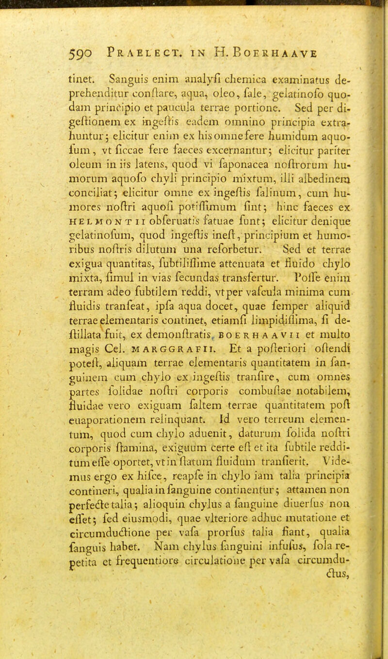 tinet. Sanguis enim analyfi chemica examinatus de- prehenditur conflare, aqua, oleo, fale, gelatinofo quo- dam prin^^ipio et paucula terrae portione. Sed per di- geftionem ex mgeftis eadem omnino principia extrqi- huntur; elicitur enim ex hisomnefere humidum aquo- lum, vt ficcae fere faeces excernanturj elicitur pariter oleum in iis latens, quod vi faponacea noftrorum hu- morum aquofo chyli principio mixtum, illi albedinenj conciliatj elicitur omne ex ingefiis falinum, cum hu- mores noftri aquofi potiflimum fint; hinc faeces ex HELMONTii obferuatis fatuae funt; elicitur denique gelatinofum, quod ingeflis ineft, principium et humo- ribus noffris dilutum una reforbetur. Sed et terrae cxigua quantitas, fubtihflime attenuata et lluido chylo mixta, fimul in vias fecundas transfertur. Polfe enim terram adeo fubtilem reddi, vtper vafcula minima cum fluidis tranfeat, ipfa aqua docet, quae femper aliquid terrae ^lementaris continet, etiamfi limpidiflima, fi de- ftillata fuit, ex demonftratis, boerhaavii et multo magis Ce]. marggrafii. Eta pofieriori ofiendi potefi, aiiquam terrae elementaris quantitatem in fan- gulnem cum chyio ex ingefiis tranfire, cum omnes partes foiidae noAri corporis combuflae notabiiem, fiuidae vero exiguam faitem terrae quantitatem poft euaporationem reiinquant. Id vero terreum elemen- tum, quod cum ciiyio aduenit, daturum foiida nofl:ri corporis Oamina, exiguum certe efl et ita fubtiie reddi- tumeile oportet^vtinflatum fluidum tranfierit. Vide- mus ergo ex hifce, reapfe in cliylo iam taiia principia contineri, quaiiainfanguine continentur; attamennon perfede taiia 5 aiioquin chyius a ianguine diuerfus non cffet; fed eiusmodi, quae viteriore adhuc mutatione et circumdudfione per vafa prorfus taiia fiant, quaiia fanguis liabet. Nam chylus fanguini infuius, fola re- petita et frequentiore circuiatione per vafa circumdu- dus,