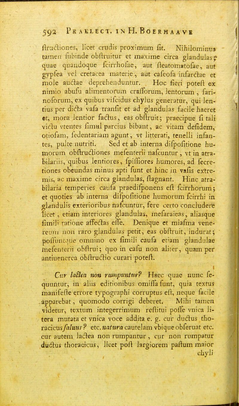 (Iradiones, licet crudis proximum fit. Nihilominu» tamexi fubinde obftruitur et maxime circa glandulas;?' quae quandoque fcirrholae, aut fleatomatofae, auf gypfea vci cretacea materie, aut cafeofa infardae et mole audae deprehenduntur. Hoc fieri potefi ex niniio abuiu alimentorum craiforum, Jentorum , fari- noforum, ex quibus vifcidus chylus generatur, qui len- tius per dida vafa tranfit et ad glandulas facile haeret et, mora lentior fadlus, easobfiruit; praecipue fi tali vidu vtentes fimialpdrcius bibant, ac vitam defidem, otiofam, ledentariam agunt, vt litterati, tenelli infan- tes, puJte nutriti. Sed et ab interna difpofitione hu- morum obftrudiones mefenterii nafcuntur , vt in atra- biiariis, quibus icntiores, fpifliores humores, ad fecre- tiones obeundas minus apti funt et hinc in vafis extre- mis, ac maxime circa gianduias, fiagnant. Hinc atra- biiaria temperies caufa praedifponens efi fcirrhorum; et quoties ab interna diipofitione liumorum fcirrhi in gianduiis exterioribus nafcuntur, fere certo conciudere licet, etiam interiores gJanduJas, mefaraieas, aJiasque fimiji ratione afFedas effe. Denique et miafma vene- reuui noji raro gJanduJas petit, eas obfiruit, indurat; pofiimtviue onmino ex fimiJi caufa etiam gJanduJae mefenterii obfirui; quo in eafu non aiiter, quam per antiuenerea obfirucT:io curari potefi. I Ciir laBea non rimpuntur? Haec quae nunc fe- quuntur, in ajiis editionibus omifiafunt, quia textus manifefie errore typographi corruptus efi, neque facije .apparebat, quomodo corrigi deberet. Miiii tamen videtur, textum integerrimum refiitui pofle vnica Ji- tera mutata et vnica voce addita e. g. cur dudus tho- racicusfaluus ? etc. natura cauteJam vbique obferuat etc. cur autem JacT:ea non rumpantur, cur non rumpatur ducftus thoracicus, Jicet pofi iargiorem pafium maior