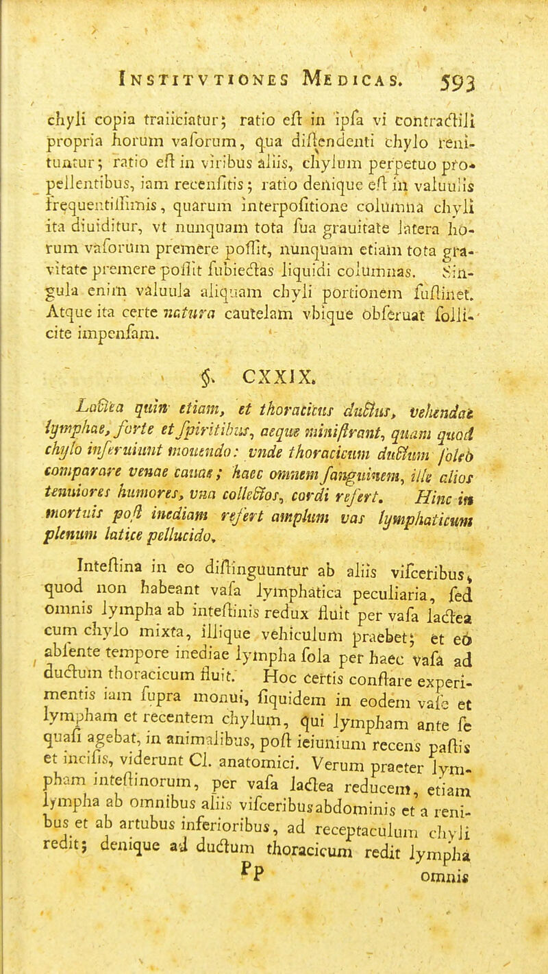 chyli copia traiiciatur; ratio efl in ipfa vi contrad-iJi propria horum vaforum, q,ua diflcndenti cliyJo reni- tuarur; ratio efiin viribus aJiis, cliyJum perpetuo pfo* peJJentibus, iam recenfitis; ratio denique eA in vaJuuIls irequentilHmis, quarum interpofitione columiia chyJi ita diuiditur, vt nunquam tota fua grauitate Jatera ho- rum vaforum premere poffit, nunquam etiam tota gra- vitate premere poJIIt fubiedas Jiquidi coJumnas. vSin- guja enim vaJuuJa aJiquam chyji portionem fuflinet. Atque ita certe mtjira cauleJam vbique obferuat foJJi-' cite impeniam. CXXIX. LaSita qtiin- etiam, et thoracim du&iis, vehendai iymphae, furte etfpiritihus, aeque miniftrant, qiiam quod chijlo inferuiimt moutndo: vnde thoracictim dnSfmn foUb comparare venae catiae; haec omnem fangiiinem, ille alios tmuiores humores, vna colleSios^ cordi refert, Hinc in mortuis poft inediam refert amplum vas lymphaticum plemim latice pellucido^ Inteftina in eo diffinguuntur ab aJiis vifceribus^ quod non habeant vafa iymphatica peculiaria, fed omnis Jympha ab inteftinis redux fluit per vafa Jacnrea cumchyjo mixta, iJJique vehicujum praebet; fet e6 ablente tempore inediae Jympha foJa per haec vafa ad duaum thoracicum fluit. Hoc certis conflare experl- mentis iam fupra monui, fiquidem in eodem vaf et lympham et recentem chyJum, qui Jympham ante fc quafi agebat, m animaJibus, poft ieiunium reccns paflis et mc.fis, viderunt CJ. anatomici. Verum practer Jym- pham intefimorum, per vafa Jadea reducem, etiam lympha ab omnibus afiis vifceribusabdominis ct a reni buset abartubusinferioribus, ad receptaculum chvJi redit; demque zd dudum thoracicum redit lympha omni«