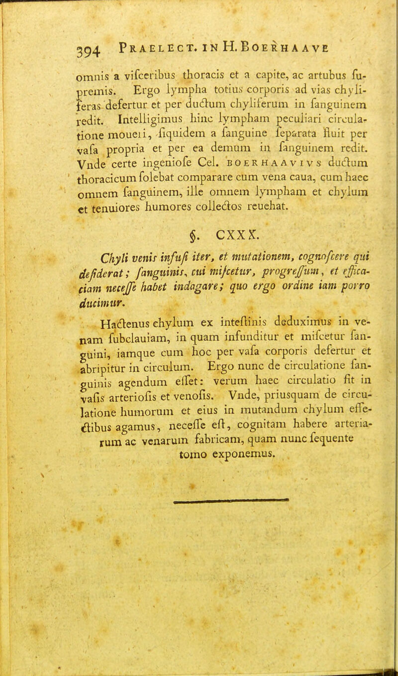 omnis a vifccribus thoracis et a capite, ac artubus fu- premis. Ergo lympha totius corporis ad vias chyli- feras defertur ct per dudum chyiiterum in fanguinem redit. Inteliigimus hinc iympham pecuiiari circuia- tione moueii, fiquidem a fanguine feparata fluit per vafa propria et per ea demum in fanguinem rcdit. Vnde certe ingeniofe Cei. boerhaavivs dudum thoracicum folebat comparare cum vena caua, cum haec omnem fanguinem, iiic omnem iympham et chyium ct tenuiores humores coiiedos rcuehat. §. CXXK. Chyti venif infufi iter, et miitationem, cognnfcere qui dejiderat; fangiiinis, ciii mifcetur, progrejjim, et effica- (iam necejfe habet indagare; quo ergo ordine iam porro ducimiir. Hadlenus ehylum ex inteftinis deduximus in ve- nam fubciauiam, in quam infunditur et mifcetur fan- guini, iamque cum hoc per vafa corporis defertur et abripitur in circuium. Ergo nunc de circuiatione fan- guinis agendum effet: verum haec circuiatio fit in vafis arteriofis et venofis. Vnde, priusquam de circu- latione humorum et eius in mutandum chyium efTe- dibusagamus, neceffc eft, cognitam habere arteria- rum ac vcnarum fabricam, quam nunc fequente tomo exponemus.