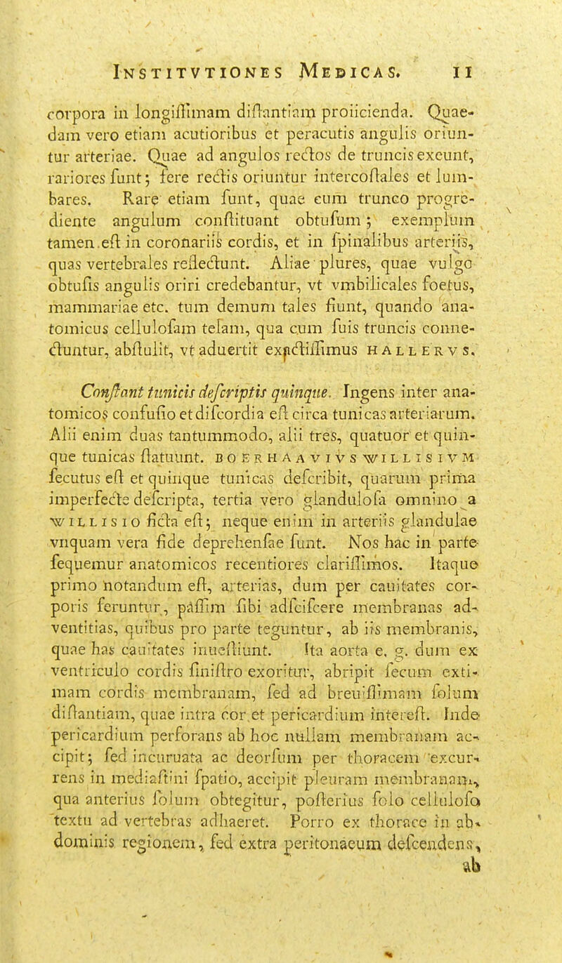 corpora in longiffimam diflantinm proiicienda. Quae- dam vero etiam acutioribus et peracutis angulis oriun- tur arteriae. Quae ad angulos redos de truncisexcunt, rarioresfunt; fere redis oriuntur intercortales et lum- bares. Rare etiam funt, quae cum trunco progrc- diente angulum conflituant obtufum; exempium tamen.eftin coronariis cordis, et in fpinalibus artcriis, quas vertebrales reliedunt. Aliae ■ plures, quae vulgo obtufis angulis oriri credebantur, vt vmbiiicales foetus, mammariae etc. tum demuni tales fiunt, quando ana- tomicus ceilulofam telam, qua cum fuis truncis conne- duntur, abftuiit, vt aduertit expdiirimus h a l l e r v s. Cnnjlant funicis defcriptis quinqiie. Ingens inter ana- tomicos confufioetdifcordia eflcirca tunicasarteriarum. Alii enim duas tantummodo, aiii treS, quatuor et quin- que tunicas flatuunt. bgerhaavivs willisivm fecutus efl: et quinque tunicas defcribit, quarum prima imperfecle defcripta, tertia vero gianduiofa omnino a w iL L I s I o ficia efl; neque enim in arteriis gianduiae vnquam vera fide deprehenfae funt. Nos hac in parte- fequemur anatomicos recentiores ciariillmos. Jtaque primo tiotandum efi, arterias, dum per cauitates cor-^ poris feruntur, pAfllm fibi adfcifcere merabranas ad- ventitias, quibus pro parte teguntur, ab iis membranis, quae has cauitates inucfliunt. !ta aorta e, g. dum ex ventricuio cordis fmifiro exoritur, abripit fecum exti- mam cordis mcmbranam, fed ad breu^flimam foJum diflantiam, quae intra cor.et pericardium intereft. hide- pericardium perforans ab hoc nuilam membraiiam ac-» cipit; fed incuruata ac deorfum per thoracem excur- rens in mediaftini fpatio, accipit pleuram membranani,^ qua anterius ibluni obtegitur, pofierius foio celiuiofo textu ad vertebras adhaeret. Porro ex thorace in ab» dorainis regionem, fed extra peritonaeum defceudens.