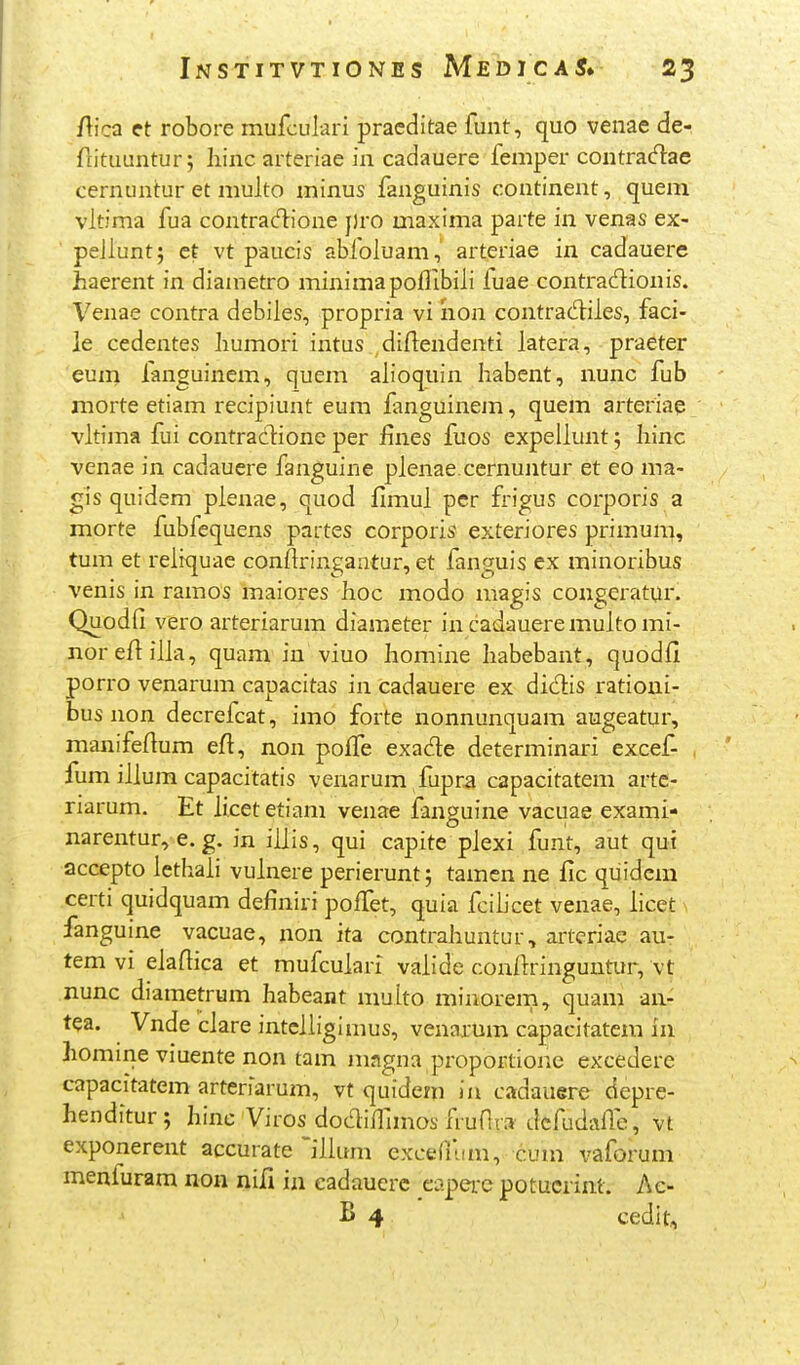 /lica et robore mufculari pracditae funt, quo venae de- ftituuntur; liinc arteriae in cadauere femper contradae cernuntur et multo minus fanguinis continent, quem vltima fua contra^tione j)ro maxima parte in venas ex- pejluntj et vt paucis abfoluam, arteriae in cadauere haerent in diametro minimapoflibili fuae contradionis. Venae contra debiles, propria vi iion contrad:iles, faci- ie cedentes humori intus diflendenti latera, praeter eum fanguinem, quem alioquin habcnt, nunc fub morte etiam recipiunt eum fanguinem, quem arteriae vltiina fui contraclione per fines fuos expeilunt 5 hinc venae in cadauere fanguine plenae.cernuntur et eo ma- gis quidem plenae, quod fimul pcr frigus corporis a morte fubfequens partes corporis exteriores primum, tum et reliquae conftringantur, et fanguis ex minoribus venis in ramos maiores hoc modo magis congcratur. Quodfi vero arteriarum diameter in cadaueremulto mi- noreftilla, quam in viuo homine habebant, quodfi porro venarum capacitas in cadauere ex diclis ratioui- bus non decrefcat, imo forte nonnunquam augeatur, manifeftum efl, non poffe exade determinari excef- , fum illum capacitatis venarum fupra capacitatem arte- rrarum. Et hcet etiam venae fanguine vacuae exami- narentur, e. g. in iljis, qui capite plexi funt, aut qui accepto lethaii vuinere perierunt; tamen ne fic quidcm certi quidquam definiri poiTet, quia fciiicet venae, hcet fanguine vacuae, non ita contrahuntur, artcriae au- tem vi eiaflica et mufculari valide conliringuutur, vt nunc diametrum habeant multo minorem, quam an- tea. Vnde clare intciligimus, venarum capacitatem in homine viuente non tam magna proportione excedere capacitatem arteriarum, vt quidem ia cadauere depre- henditur; hinc Viros doc^ifnmos fruflra dcfudafle, vt exponerent accurate ^illum exceruim, cum vaforum menfuram non nifi in eadaucrc eitpei-c potucrim. Ac- B 4 cedit.