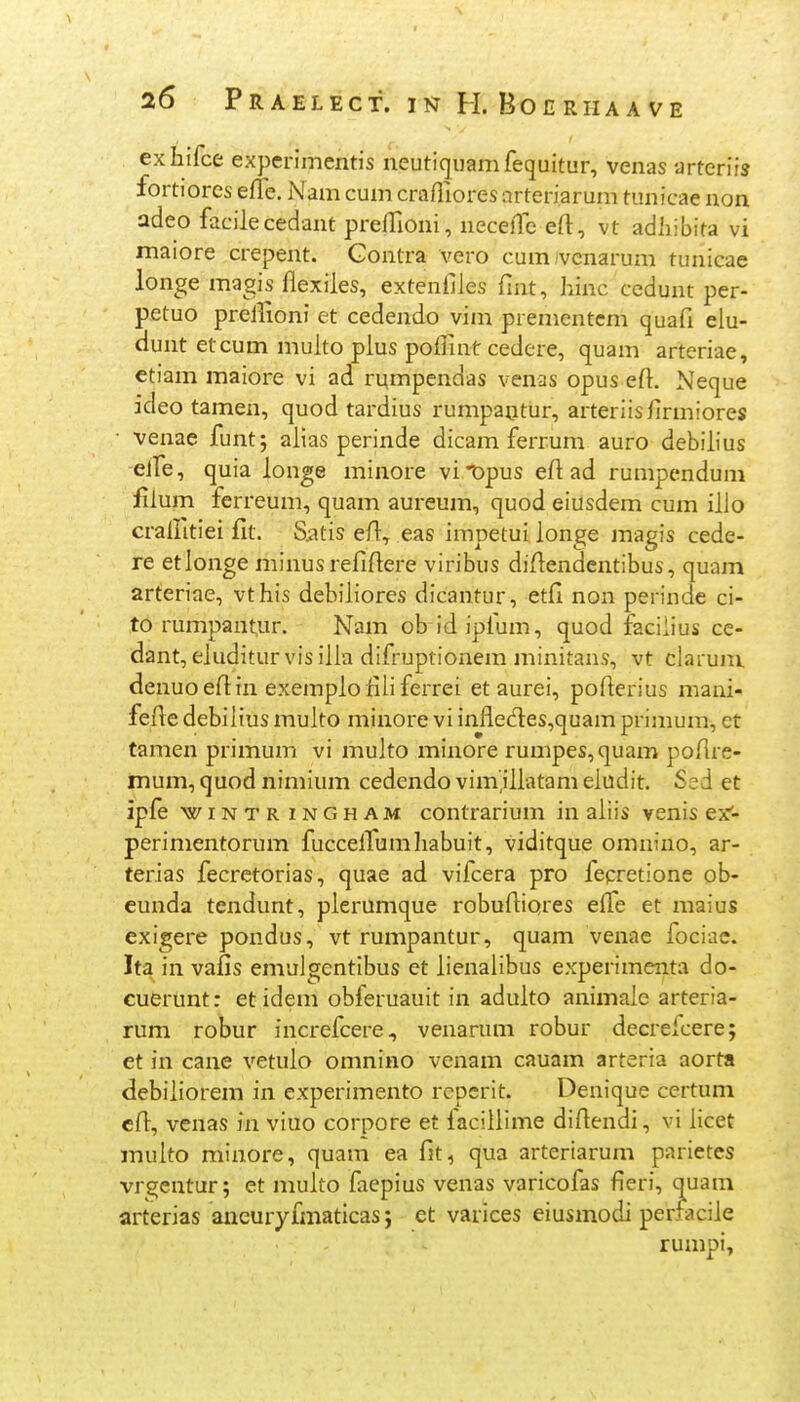 exhifce experimentis neutiquamfequitur, venas arterirj fortiorcs efle. Nam cum crafliores arteriarum tunicae non adeo facilecedant preflloni, necelTe eft, vt adiiibita vi maiore crepent. Gontra vero cum/vcnarum tunicae longe magis flexiles, extenfiles fint, hinc cedunt per- petuo prellioni et cedendo vim prementcm quafi elu- dunt etcum multo plus poflTint cedere, quam arteriae, ctiam maiore vi ad rumpendas venas opus efl:. Neque ideo tamen, quod tardius rumpa^tur, arteriisfirmiores • venae funtj alias perinde dicam ferrum auro debilius eife, quia longe minore viDpus efl ad rumpendum fiium ferreum, quam aureum, quod eiusdem cum illo craifitiei fit. S.atis efl:, eas impetui longe magis cede- re etlonge minusrefiflere viribus difl:endentibus, quam arteriae, vthis debiliores dicantur, etfi non perinde ci- to rumpantur. Nam ob id ipfum, quod faciiius ce- dant, eluditurvisilla difruptionem minitans, vt clarum. denuoefltn exemplolili ferrei et aurei, poflerius mani- fefle debilius multo minore vi infledes^quam primum, et tamen primum vi multo minore rumpes,quam poflre- mum, quod nimium cedendo vim.iliatam eludit. Ssd et ipfe wiNTR iNGHAM coutrarium in aliis venis ex'- perimentorum fucceiTumhabuit, viditque omnino, ar- terias fecretorias, quae ad vifcera pro fepretione ob- eunda tendunt, plerumque robufliores efle et maius exigere pondus, vt rumpantur, quam venae fociac. Ita in vafis emulgentibus et lienalibus experimenta do- cuertmt: et idem obferuauit in adulto animalc arteria- rum robur increfcere, venarum robur decrefcere; et in cane vetulo omnino venam cauam arteria aorta debiiiorem in experimento rcpcrit. Denique certum cfl^, venas in viuo corpore et faciilime diflendi, vi licet inulto minore, quam ea fit, qua arteriarum parietes vrgentur; et multo faepius venas varicofas fieri, quam arterias aneuiyfmaticas; et varices eiusmodi perfaciie rumpi,