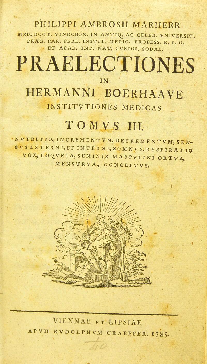 PHILIPPI AMBROSII MARHERR 3HED. DOCT. VINDOBON. IN ANTiq, AC CELEB. VNIVERSIT. PRAG. CAR. FERD, INSTIT. MEDIC. PROFESS. R. P. O. ET ACAD. IMP. NAT. CVRIOS. SODAL. PRAELECTIONES IN HERMANNI BOERHAAVE INSTITVTIONES MEDICAS TOMVS III. NVTRITIO, INCREM ENTVM, DECREMENTVM, SEN- S VS EXTERNI,ET 1 N T E R N I, S O M N V S, R E S P I R A T I 0 VOX, LOQ^VELA, SEM J NIS MASCVLINI ORTVSj; MENSTRVA, C O N C E P T V S. VIENNAE ET LIPSJAE APVD RVDOLPHVM GRAEFFER. 1785.