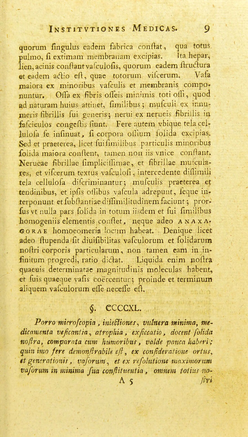 quorum fingulus eadem fabrica conftat, qua totus. pulmo, fi extimam membraiiam excipias. Ita hepar, lien,aciiiis conftantvafculofis, quorum eadem ftrudura et eadem adio eA, quae totorum vilcerum. VaPa maiora ex minoribus vafculis et membranis compo- nuntur. Olfa ex fibris offeis minimis toti oifi, quod ad naturam huius attiiiet, fimilibus; mufcuii ex innu- meris fibrillis fui generis; nerui ex nerueis fibriJlis in fafcieulos congcftis fiunt. Fere autem vbique tela cel- lulofa fe infmuat, fi corpora ollium iolida excipias. Sed et praeterea, licet fuifimilibus particulis minoribus folida maiora confient, tamen non iis vnice conftant. Nerueae fibrillae fimplicilfimae, et fibriJlae mufcuh- res, et vifcerum textus vafculofi, intercedente diflimiii teia ceiluiofa difcriminantur; mufculis praeterea et tendinibus, et ipfis olfibus vafcula adrepunt, feque in- terponunt et fubOantiae diffimiiitudinem faciunt; pror- fusvt nuiia pars folida in totum iisdem et fui fimiiibus homogeniis eiementis confiet, neque adeo a n a x a» GORAE homoeomeria locum habeat. Denique iicet adeo fiupenda fit diuifibiiitas vafcuiorum et foiidarum nofiri corporis particularum, non tamen canl in in* finitum progredi, ratio didat. Liquida enim nofifa quaeuis determinatae magnitudinis molecuias habent, et fuis quaeque vafis coercentur; proinde et terminuin aiiquem vafculorum effe necelfe efl^. §. CCCCXL. Porro mifrofcopia, inieSiiones^ vntnera ininima, mt- dicnmenta vejicnnfia^ atrophia, exjiccatio, docent folida noftra, comparnta cuw himwribuf, valde pmca haberi; qiiinimo fere denionftrabiU eft, ex con/ideratione ortui\ et genarationis, vaforum^ et ex refolutione ninximorim vaforum in minima fua confiitueutia „ omneyn toiius nO' A 5 Jhi