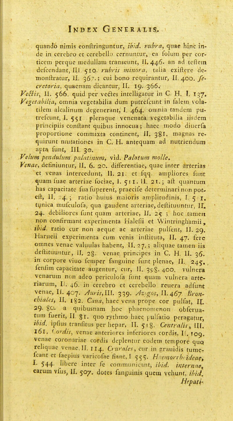 quando nimis eonftringiintiir, ibid. riibra, quae hinc in- de in cerebro et cerebcllo ccrnuntur, ea foJum per cor- ticem perque medullaiu transeunt, 11,446. an ad teftem dcfcendant, IJ.1. 510. rubris mi?tora, taiia exiftere de- monftratur, II. 367.; cui bono requirantur, II. 400. fe- crctoria, quaenam dicantur, II. 19. 366. VeSiiiy IJ. 566, quid per veftes intelligatur in C. H. I. 197. Vegetahilia, omnia vegetabiJia dum putrefcunt in faiem vola- tiiem aJcaiinum degenerant,' I. 464. onmia tandem pu- trefcunt, J. 551 pleraque venenata. vegetabiiia iisdem principiis conftant quibus innocua; liaec modo diuerfa proportione commixta continent, JI. 38magnas re- quirunt niutationes in C. H. antequam ad nutriendum apta funt, III. 30. Velum pendultm palntintnit, vid. Palatum violle, Venae, definiuntur, II. 6. 20. differentiae, quae inter arterias 'et venas intercedunt, II. 31. et fqq. ampJiores funt quam fuae arteriae fociae, 1. 511. II. 2i.; aft quantum has capacitate fua fuperent, praecife dcterminarinon pot- eft, II. 4.; ratio iiuius niaioris amplitudinis, I, 51. tynica mufculofa, qua gaudent artcriae, deftituuntur, 11, 24. debiliores funt quam arteriae, II. 25 ; lioc tameii non confirmant experimenta Halefii et Wintringhamii, ibid. ratio cur non aeque ac arteriae pulfent, II. 29. Harueii cxperimenta cum venis inftituta, II. 47. ferc omnes venae valuulas habent, II. 27.; aliquae tamen iis deftituutitur, II. sg. venae principes in C. H. II. 35. in corpore viuo femper fanguine funt plenae, II. 245,, fenlim capacitate augentur, cur, II. 398. 400. vulnera venarum non adeo periculofa funt quam vulncra arte- riarum, li. 46. in cerebro et cerebello rcuera adfunt venae, II. 407. /iuris,m. 339. Jz^.gos, 11.467 Hron. chiales, II. 182. Ca?//ir, haec vena prope cor puifat, U. 29- %0. a quibusnam hoc phaenonienon qbferua- tum fuerit, II. %i. quo rythmo haec j ulfatio peragatur, ihid. ipfuis tranfitus per hepar, II. ^ig. Cetitralis,, IIL 161. < oydis, venae anteriores inferiorcs cordis, li. T09. venae coronariae cordis dcplcntur eodem tcnipore quq reliquae vcnae, II. 114. Q tirales, cur in grauidis tumcr fcant et faepius varicofae finnt, I 55^. H emorrhiUea?^ I. 544, libere inter fe communicant, ihid. internae^ carum vfus, il. 507. dotes fanguinis quem veliunt, ihict. Hepati'