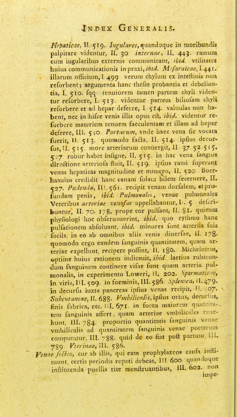 Hfpetticae, TI. 519. lugularei,9^mr\Aoc{WQ in nioribundis palpitare vidcntur, II. 30 inteniae, II. 443. ramum cum iugularibus cxternis comuiunicant, tbid. vtilitatc-s huius coramunicationis 'u\praxi,ibt(i. M'fara'jcae^L^^\, iiiarum officium, I 499 veruni ciiylum ex intcftinis non rcforbent? argumenta hanc thcfin probantia ct dcbellan- tia, I. 510. fqq tenuiorem tamen partem chyli viden« tur reforbere, I. 513. videntur partem bihofam chyli reforbere et ad hepar deferre, I 514. valuulas non ha- bent, nec in hifce venis iilis opus eft, 'ibid. videntur re- forbere materiem tenucm faecuientam et illam ad hepar dcfcrre, lll. 5;0 Poi-tarui», vnde haec vena fic vocata fuerit, n. 513. quoraodo fafta, II. 514. ipfius decur- fus, !I. 515 morc artcriarum cotiuergit, II 37 52 515. 5;'7 robur habet infignc, 11.515. in hac vena fanguis directione arteriofa fluit, n. 519. ipfius rami fuperdnt venas hepaticas magnitudine et numero, II. 520 Boer- haauius credidit hanc venam foiaia bilem fcccrnere, II. 527. PudeiiildiflV.^^Si. recipit venam dorfalem, et pro- fundam penis, ibid. PulmoHaUi, vcnae pulmanaies \eterihus arferiae re^o/'//^ appcllabantur, L. 5. dekri- buntur, II. 70. 178. prope cor pulfant, If. 8l- qi»'Taiu phyfiologi hoc obferuauerint, ibid. quo rythmo hanc pulfationem abfokiant, ibid. minores funt arteriis fuis fociis, in eo ab omnibus aliis venis diuerfae, ll. 178. quomodo ergo eandcm fanguinis quantitatcm, quam ar- teriac expcliunt, rrcipere poifint, II. l8Q- Michelottus, ©ptiine huius rationem indicauit, iMd laetius rubicun- clum fanguinem continere vifae funt quam arteria pul- nionalis, in experimento Loweri, II. 202. Spermaiice, In virisjli 1.509. in foerainis, III. 586. Sp/ewca, il.^y^. in dccurfu iuxta pancreas ipfius venas rccipit, ,07. Snhntaneae, II Mi/icalis/ipCms ortus, decurlua, finis fabrica, etc. M. 671. in foctu raaiorem quantica-. tem fanguinis aftVrt, quam arteriae vmbilicnles rtue- hunt, III. 784- proportio quantitatis fanguinis venac vmbilicalis ad quantitatcm fanguinis venae portarum computatur, III. 788- q»id eo fiat poft partum, 111. 789 Vterinae, 111. 586. c ■ n- Venne fcSiio, cur ab iilis, qui eara prophybxeos caufa nilti- tuunt, certis pcriodis repeti debeat, Itl 600 quandoque inftituenda pucllis ritc menftruantibus, 111. (»03. non impe-