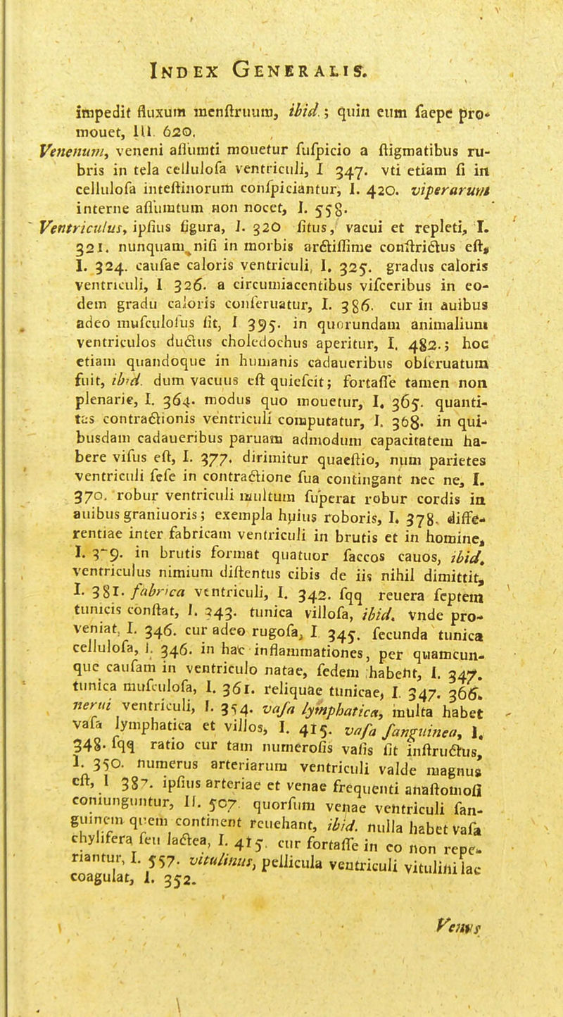 itnpedit fluxum mcnftruuiti, ibid.; quin eum faepe pro* mouet, 111 620. Venentnn, veneni aflinnti mouetur fufpicio a ftigmatibus ru- bris in tela celiuJofa ventricuJi, I 347. vti ctiam fi iit cellulofa inteftinoruiti confpiciantur, I. 420. viperarur/i interne aflumtum non nocct, J. 558. Ventriculus, ifCms figura, J. 32O Jitus, vacui et repleti, 1. 321. nunquam^nifi in morbig arftiflime conftridtus eft, 1. 324. caufae caloris ventriculi, I, 325. gradus caloris ventnculi, 1 326. a circumiaccntibus vifceribus in eo- dem gradu caloris confcruatur, I. 386. cur in auibus adeo mufculorus fit, J 395. in qunrundam animaJium ventriculos dudus cholcdochus aperitur, I. 482.; hoc etiam quandoque in huuianis cadaueribus obfcruatura {lut, ilfrd. dum vacuus eftquicfcit; fortafle tamen non plenarie, I. 364- modus quo mouetur, I. 365. quanti- tas contradlionis ventriculi computatur, J. 368. in qui- busdam cadaueribus paruam admodum capacitatem ha- bere vifus eft, I. 377. dirimitur quaeftio, nuni parietes vcntriculi fcfe in contraftione fua contingant nec ne, I. 370. robur ventriculi multum fupcrat robur cordis ia auibusgraniuoris; exempla hpius roboris, I. 378. diff^e- rentiae inter fabricam ventriculi in brutis et in hominc, I. 3-9. in brutis format quatuor faccos cauos, ii>fi/, ventriculus nimium diftentus cibis de iis nihiJ dimittitj I. 3^1. fahvca vtntriculi, 1. 342. fqq reuera fcptem tunicis conftat, I. 543. tunica villofa, ibid. vnde pro- veniat I. 346. cur adeo rugofa, I 345. fecunda tunica cellulofa, J. 346. in hat inflammationes, per quamcun- que caufam in ventriculo natae, fedem habeHt, 1. 34;^. tunica mufculofa, 1. 361. reliquae tunicae, I 347. 365! ventriculi, 1.3^4. vaja lymphatica, multa habet vafa lymphatica et viJIos* I. 415. vnfa fanguinea, 1. 348. fqq ratio cur tam numerofis vafis fit inftruftus, 1. 350. numerus arteriarum vcntriculi valde magnua cft, 1 387. ipfius arteriae et vcnae frequenti anaftomoJi coniunguntur, Jf. 507. quorfiim vc^ae ventriculi fan- guinemqiTem contincnt rcuehant, ihid. nulla Jiabet Vafa ehyhfera feu JadVea, J. 4! cur fortafl-e in eo non rcpc- nantur, I. 557. vuuliniis, peliicula veutriculi vituli/ii iac coagulat, 1. 352. Vejtv! \