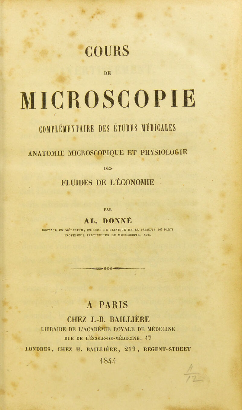 COURS DE MICROSCOPIE COMPIÈMEMAIRE DES ÉTUDES MÉDICALES ANATOMIE MICROSCOPIQUE ET PHYSIOLOGIE DES FLUIDES DE L'ÉCONOMIE PAU AL. DONNÉ DOCTEDÏ Eîf UÉDBCIXV, EX-CHEF DE CtlNIQUK DE LA PACULTK DR PAÛrà PRO¥ESSBO& rAIVTICtlLIER DE MTCHOSCOPÏE , ETC. A PARIS CHEZ J.-B. BAILLIÈRE LIBRAIRE DE L'ACADËMIE ROYALE DE MÉDECINE RUE DE l'école-de-médecine, 17 LONDRES, CHEZ H. BAILLIÈRE, 219, REGENT-STREET 1844