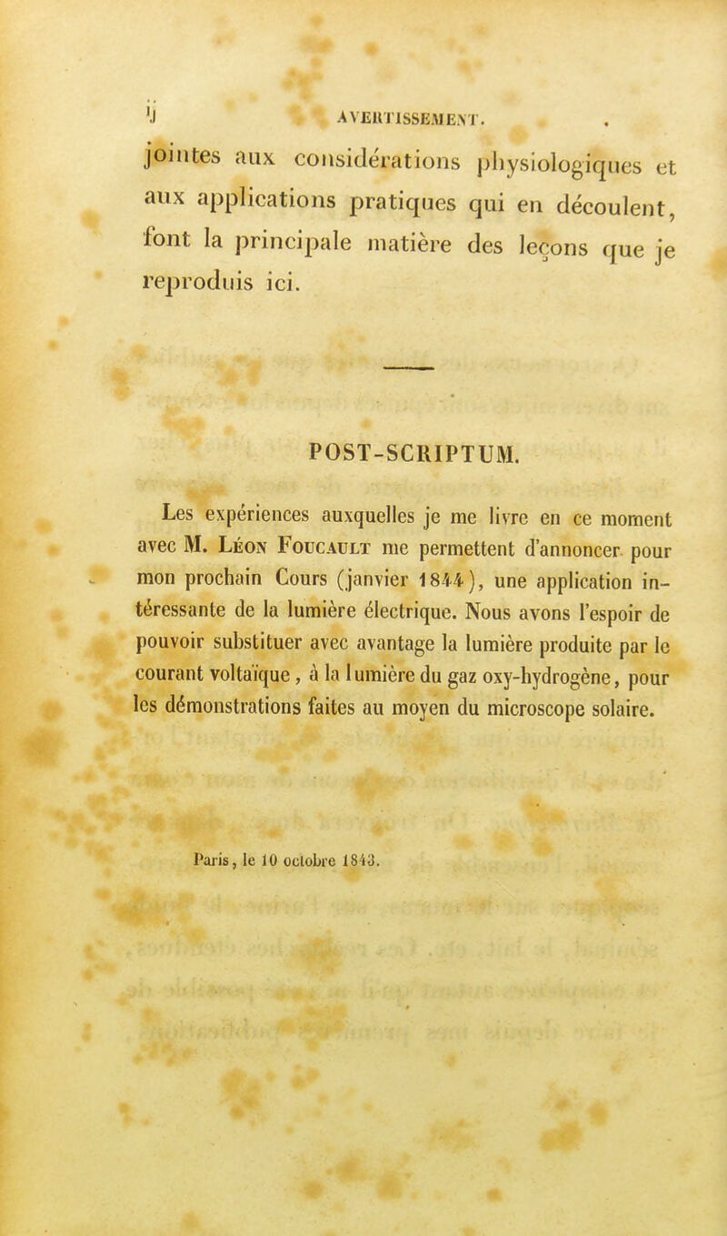 'j AVEUnsSEMEM. jointes aux considérations physiologiques et aux applications pratiques qui en découlent, font la principale matière des leçons que je reproduis ici. POST-SCIIIPTUM. Les expériences auxquelles je me livre en ce moment avec M. Léon Foucault me permettent d'annoncer pour mon prochain Cours (janvier 1844), une application in- téressante de la lumière électrique. Nous avons l'espoir de pouvoir substituer avec avantage la lumière produite par le courant voltaïque, à la lumière du gaz oxy-liydrogène, pour les démonstrations faites au moyen du microscope solaire. Paris, le 10 octobre 1843.