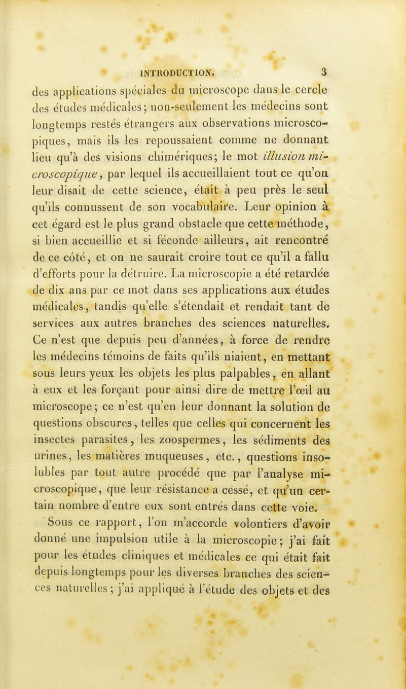 des applications spéciales du microscope dans le cercle des études médicales; non-seulement les médecins sont longtemps restés étrangers aux observations microsco- piques, mais ils les repoussaient comme ne donnant lieu qu'à des visions chimériques; le mot illusion mi- croscopique y par lequel ils accueillaient tout ce qu'oa leur disait de cette science, était à peu près le seul qu'ils connussent de son vocabulaire. Leur opinion à cet égard est le plus grand obstacle que cette méthode, si bien accueillie et si féconde ailleurs, ait rencontré de ce côté, et on ne saurait croire tout ce qu'il a fallu d'efforts pour la détruire. La microscopie a été retardée de dix ans par ce mot dans ses applications aux études médicales, tandis qu'elle s'étendait et rendait tant de services aux autres branches des sciences naturelles. Ce n'est que depuis peu d'années, à force de rendre les médecins témoins de faits qu'ils niaient, en mettant sous leurs yeux les objets les plus palpables, en allant à eux et les forçant pour ainsi dire de mettre l'œil au microscope; ce n'est qu'en leur donnant la solution de questions obscures, telles que celles qui concernent les insectes parasites, les zoospermes, les sédiments des urines, les matières muqueuses, etc., questions inso- lubles par tout autre procédé que par l'analyse mi- croscopique, que leur résistance a cessé, et qu'un cer- tain nombre d'entre eux sont entrés dans cette voie. Sous ce rapport, l'on m'accorde volontiers d'avoir* donné une impulsion utile à la microscopie ; j'ai fait pour les études cliniques et médicales ce qui était fait depuis longtemps pour les diverses branches des scien- ces naturelles; j'ai appliqué à l'étude des objets et des