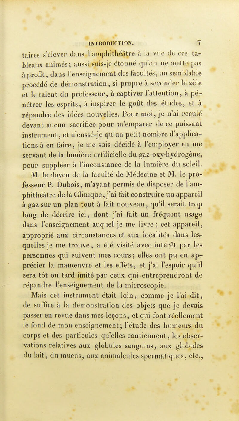 taires s'élever dans raïuphithéâtre à la vue de eos ta- bleaux animés; aussi suis-je étonné qu'on ne mette pas à proGt, dans l'enseignement des facultés, un semblable procédé de démonstration, si propre à seconder le zèle et le talent du professeur, à captiver l'attention, à pé- nétrer les esprits, h inspirer le goût des études, et à répandre des idées nouvelles. Pour moi, je n'ai reculé devant aucun sacrifice pour ui'emparer de ce puissant instrument, et n'enssé-je qu'un petit nombre d'applica- tions à en faire, je me suis décidé à l'employer en me servant de la lumière artificielle du gaz oxy-bydrogène, pour suppléer à l'inconstance de la lumière du soleil. M. le doyen de la faculté de Médecine et M. le pro- fesseur P. Dubois, m'ayant permis de disposer de l'am- phitbéâtre de la Clinique, j'ai fait construire un appareil à gaz sur un plan tout à fait nouveau, qu'il serait trop long de décrire ici, dont j'ai fait un fréquent usage dans l'enseignement auquel je me livre; cet appareil, approprié aux circonstances et aux localités dans les- quelles je me trouve, a été visité avec Intérêt par les personnes qui suivent mes cours; elles ont pu en ap- précier la manœuvre et les effets, et j'ai l'espoir qu'il sera tôt ou tard imité par ceux qui entreprendront de répandre l'enseignement de la microscopie. Mais cet instrument était loin, comme je l'ai dit, de suffire à la démonstration des objets que je devais passer en revue dans mes leçons, et qui font réellement le fond de mon enseignement; l'étude des bumeurs du corps et des particules qu'elles contiennent, les obser- vations relatives aux globules sanguins, aux globules du lait, du mucus, aux animalcules spermatiques, etc.,