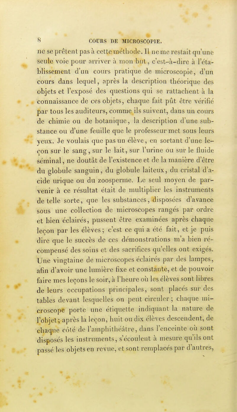 Jie so prêtent pas à cette méthode. 11 iic me restait qu'une seule voie pour arriver à mon but, c'est-à-dire à l'éta- blissement d'un cours pratique de microscopie, d'un cours dans lequel, après la description théorique des objets et l'exposé des questions qui se rattachent à la connaissance de ces objets, chaque fait pût être vérifié par tous les auditeurs, comme ils suivent, dans un cours de chimie ou de botanique, la description d'une sub- stance ou d'une feuille que le professeur met sous leurs yeux. Je voulais que pas un élève, en sortant d'une le- çon sur le sang, sur le lait, sur l'urine ou sur le fluide séminal, ne doutât de l'existence et de la manière d'être du globule sanguin, du globule laiteux, du cristal d'a- cide urique ou du zoosperme. Le seul moyen de par- venir à ce résultat était de multiplier les instruments dételle sorte, que les substances, disposées d'avance sous une collection de microscopes rangés par ordre et bien éclairés, pussent être examinées après chaque leçon par les élèves; c'est ce qui a été fait, et je puis dire que le succès de ces démonstrations m'a bien ré- compensé des soins et des sacrifices qu'elles ont exigés. Une vingtaine de microscopes éclairés par des lampes, afin d'avoir une lumière fixe et constante, et de pouvoir faire mes leçons le soir, à l'heure où les élèves sont libres de leurs occupations principales, sont placés sur des tables devant lesquelles on peut circuler ; chaque mi- croscope porte une étiquette indiquant la nature de l'objet; après la leçon, huit ou dix élèves descendent, de chaque coté de l'amphithéâtre, dans l'enceinte où sont disposés les instruments, s'écoulent à mesure qu'ils ont passé les objets en revue, et sont remplacés par d'antres,