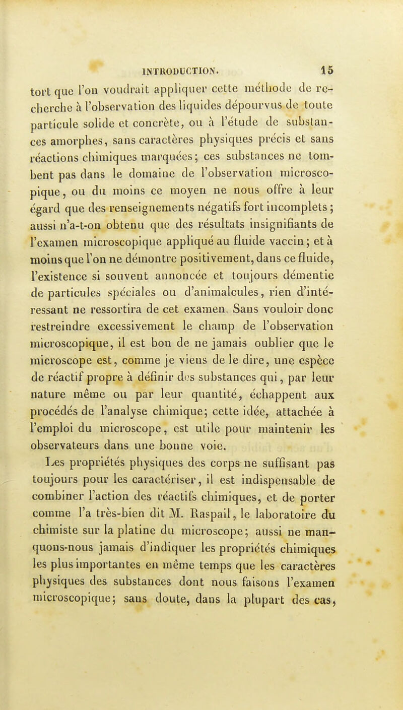 tort que l'ou voudrait appliquer cette méthode de re- cherche à l'observation des liquides dépourvus de toute particule solide et concrète, ou à l'étude de substan- ces amorphes, sans caractères physiques précis et sans réactions chimiques marquées; ces substances ne tom- bent pas dans le domaine de l'observation microsco- pique, ou du moins ce moyen ne nous offre à leur égard que des renseignements négatifs fort incomplets ; aussi n'a-t-on obtenu que des résultats insignifiants de l'examen microscopique appliqué au fluide vaccin; et à moins que Ton ne démontre positivement, dans ce fluide, l'existence si souvent annoncée et toujours démentie de particules spéciales ou d'animalcules, rien d'inté- ressant ne ressortira de cet examen. Sans vouloir donc restreindre excessivement le champ de l'observation microscopique, il est bon de ne jamais oublier que le microscope est, comme je viens de le dire, une espèce de réactif propre à définir d(.'s substances qui, par leur nature même ou par leur quantité, échappent aux procédés de l'analyse chimique; cette idée, attachée à l'emploi du microscope, est utile pour maintenir les observateurs dans une bonne voie. I^es propriétés physiques des corps ne suffisant pas toujours pour les caractériser, il est indispensable de combiner l'action des réactifs chimiques, et de porter comme l'a très-bien dit M. Raspall, le laboratoire du chimiste sur la platine du microscope; aussi ne man- quons-nous jamais d'indiquer les propriétés chimiques les plus importantes en même temps que les caractères physiques des substances dont nous faisons l'examen microscopique; sans doute, dans la plupart des cas,